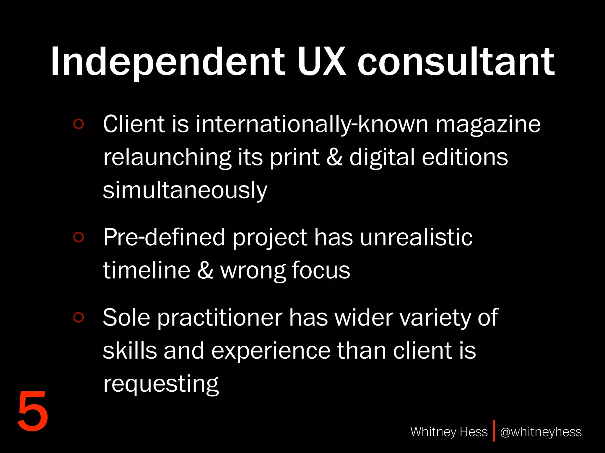 Independent UX consultant
    Client is internationally-known magazine
    relaunching its print & digital editions
    simultaneously
    Pre-deﬁned project has unrealistic
    timeline & wrong focus
    Sole practitioner has wider variety of
    skills and experience than client is
    requesting
5                                Whitney Hess | @whitneyhess
 