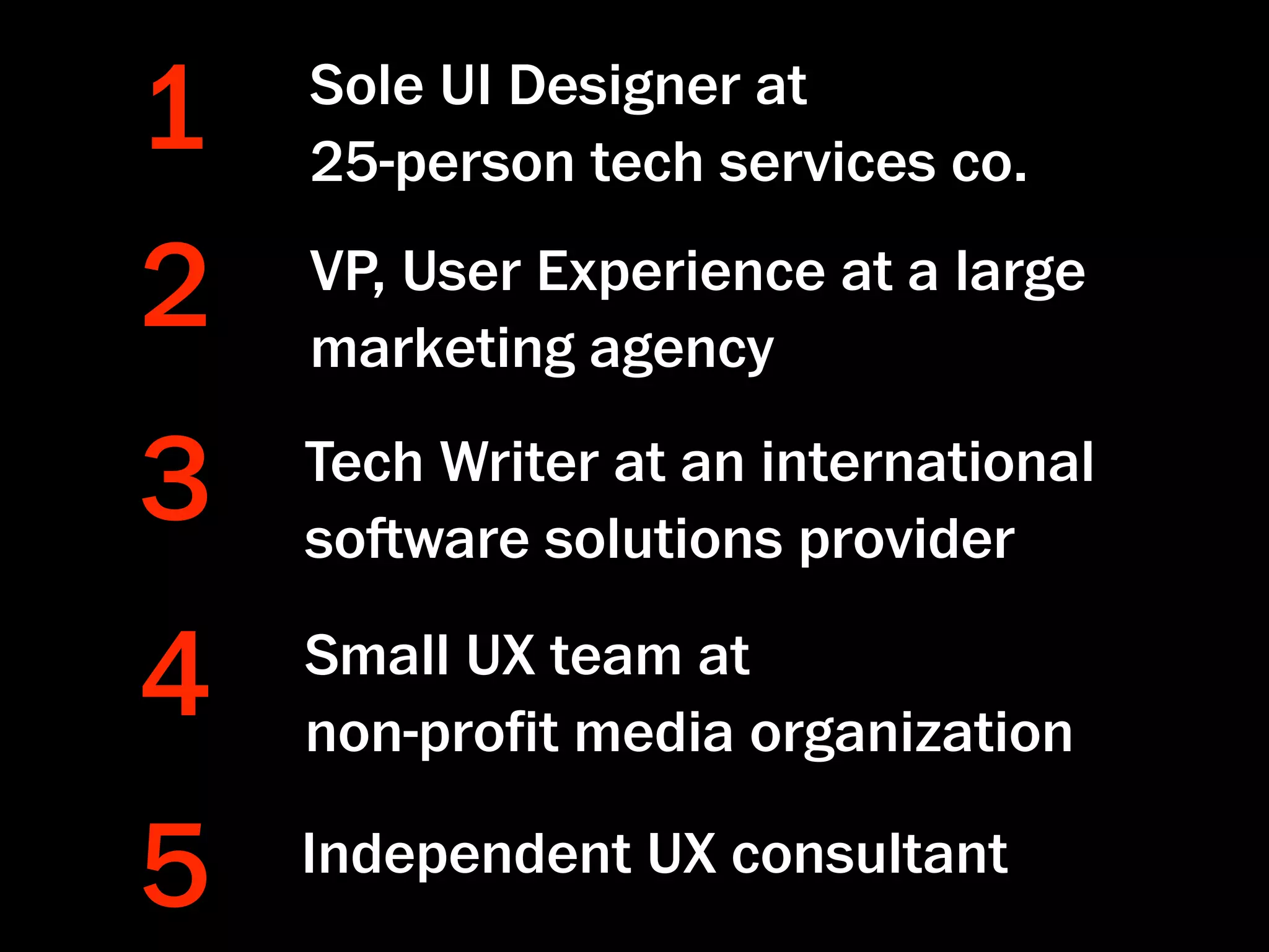 1   Sole UI Designer at
    25-person tech services co.

2   VP, User Experience at a large
    marketing agency

3   Tech Writer at an international
    soware solutions provider

4   Small UX team at
    non-proﬁt media organization

5   Independent UX consultant
 
