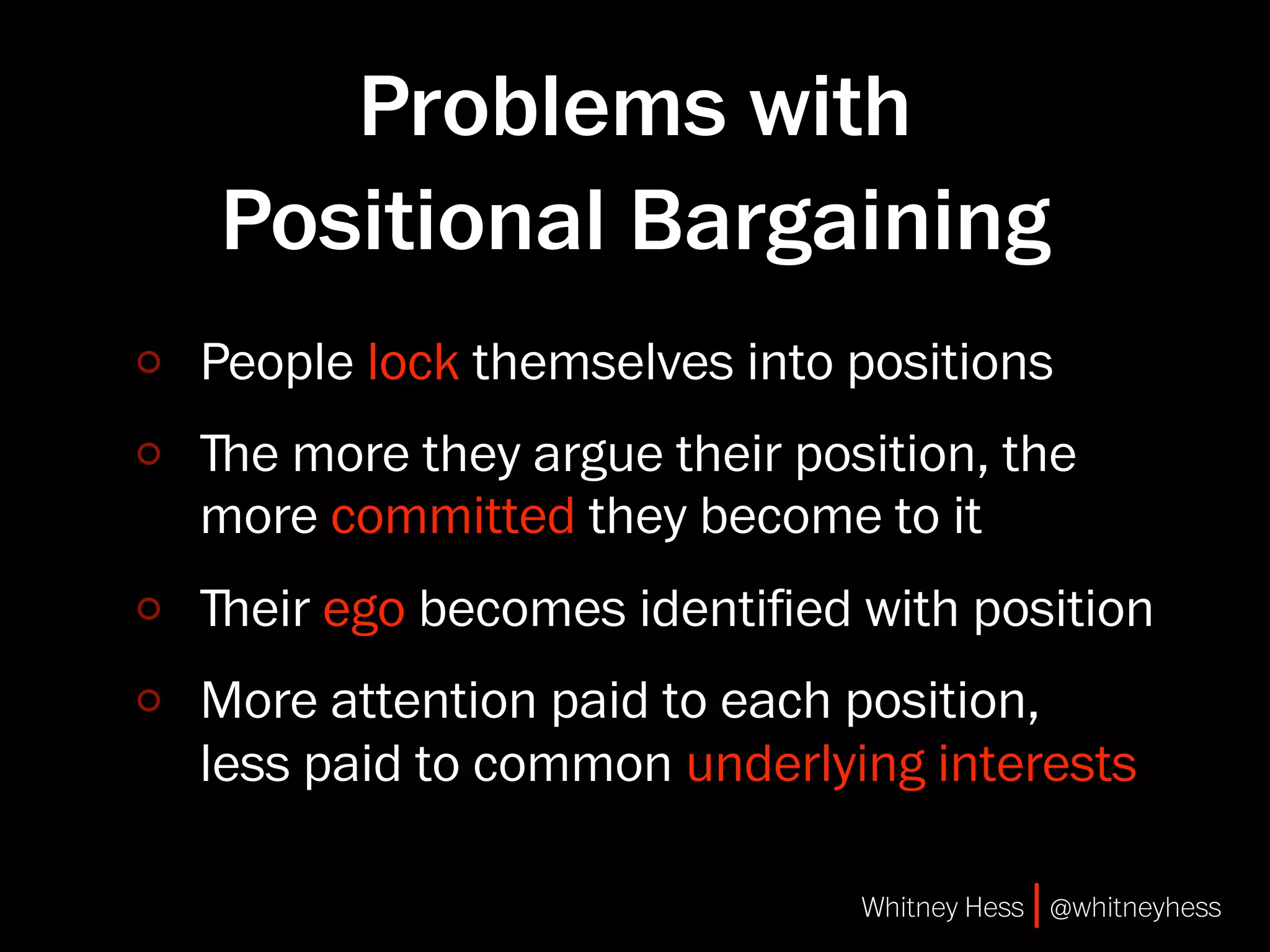 Problems with
Positional Bargaining
People lock themselves into positions
ﬔe more they argue their position, the
more committed they become to it
ﬔeir ego becomes identiﬁed with position
More attention paid to each position,
less paid to common underlying interests

                            Whitney Hess | @whitneyhess
 
