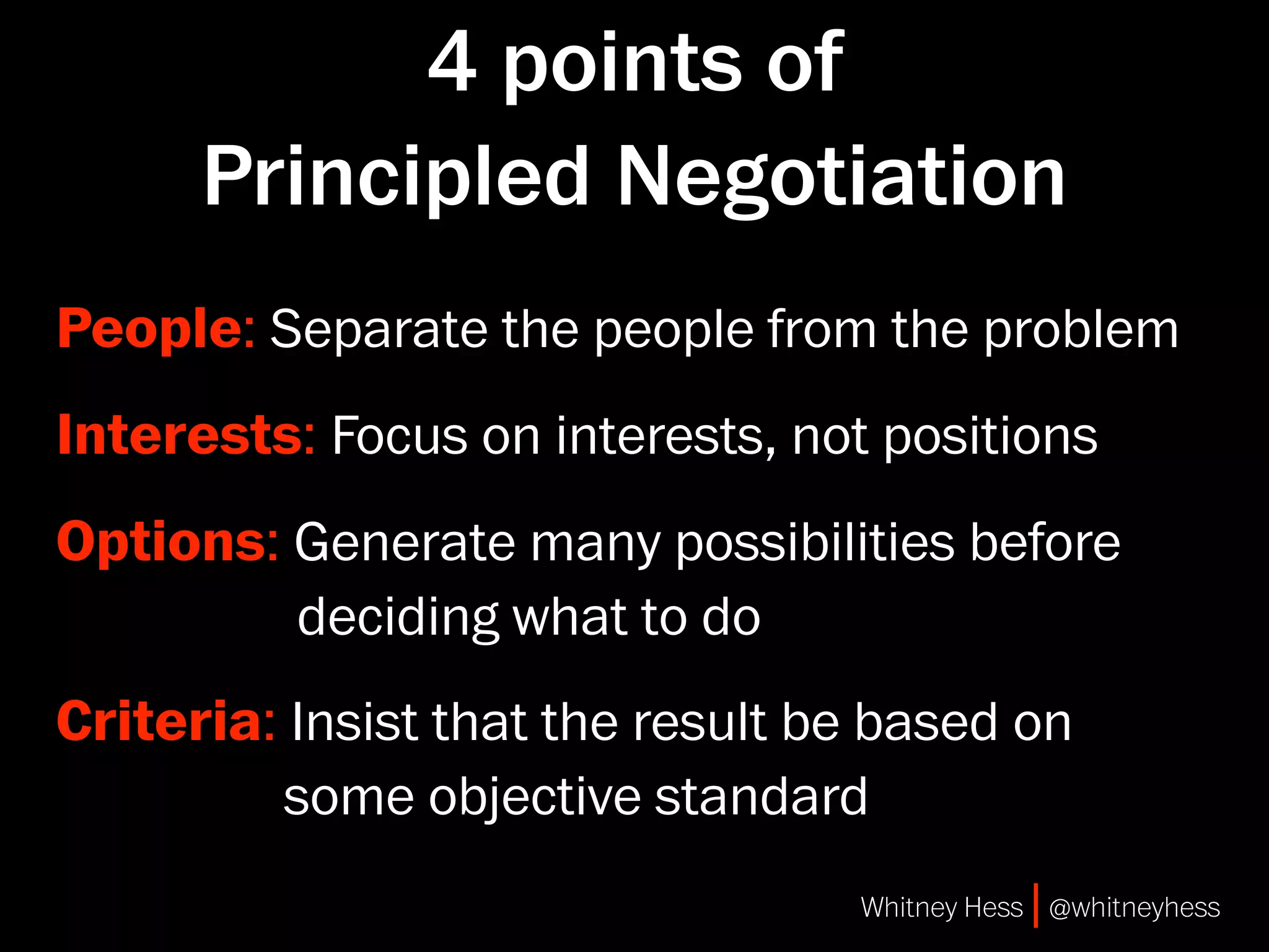 4 points of
      Principled Negotiation
People: Separate the people from the problem
Interests: Focus on interests, not positions
Options: Generate many possibilities before
         deciding what to do
Criteria: Insist that the result be based on
          some objective standard
                                  Whitney Hess | @whitneyhess
 