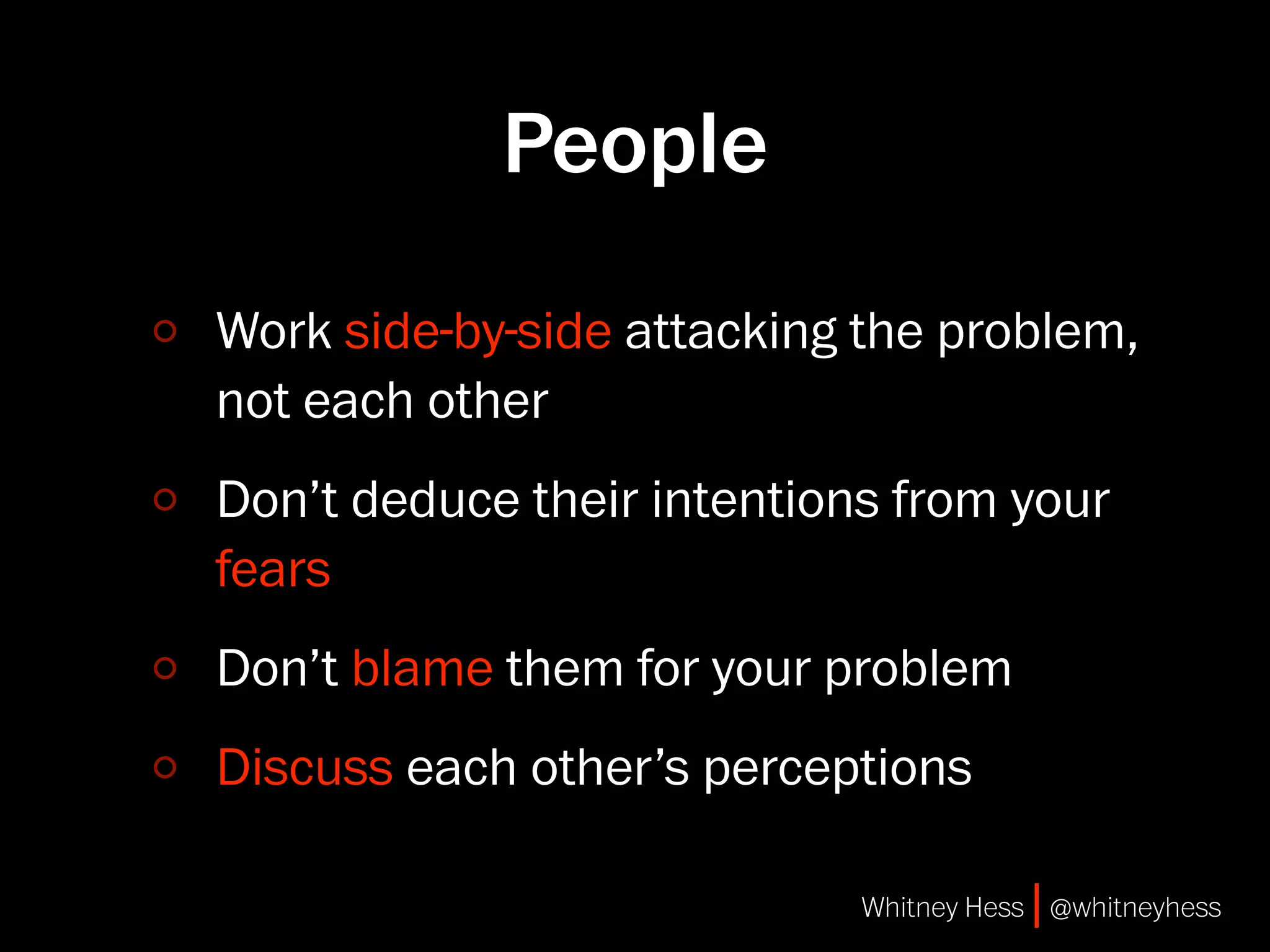 People
Work side-by-side attacking the problem,
not each other
Don’t deduce their intentions from your
fears
Don’t blame them for your problem
Discuss each other’s perceptions

                            Whitney Hess | @whitneyhess
 