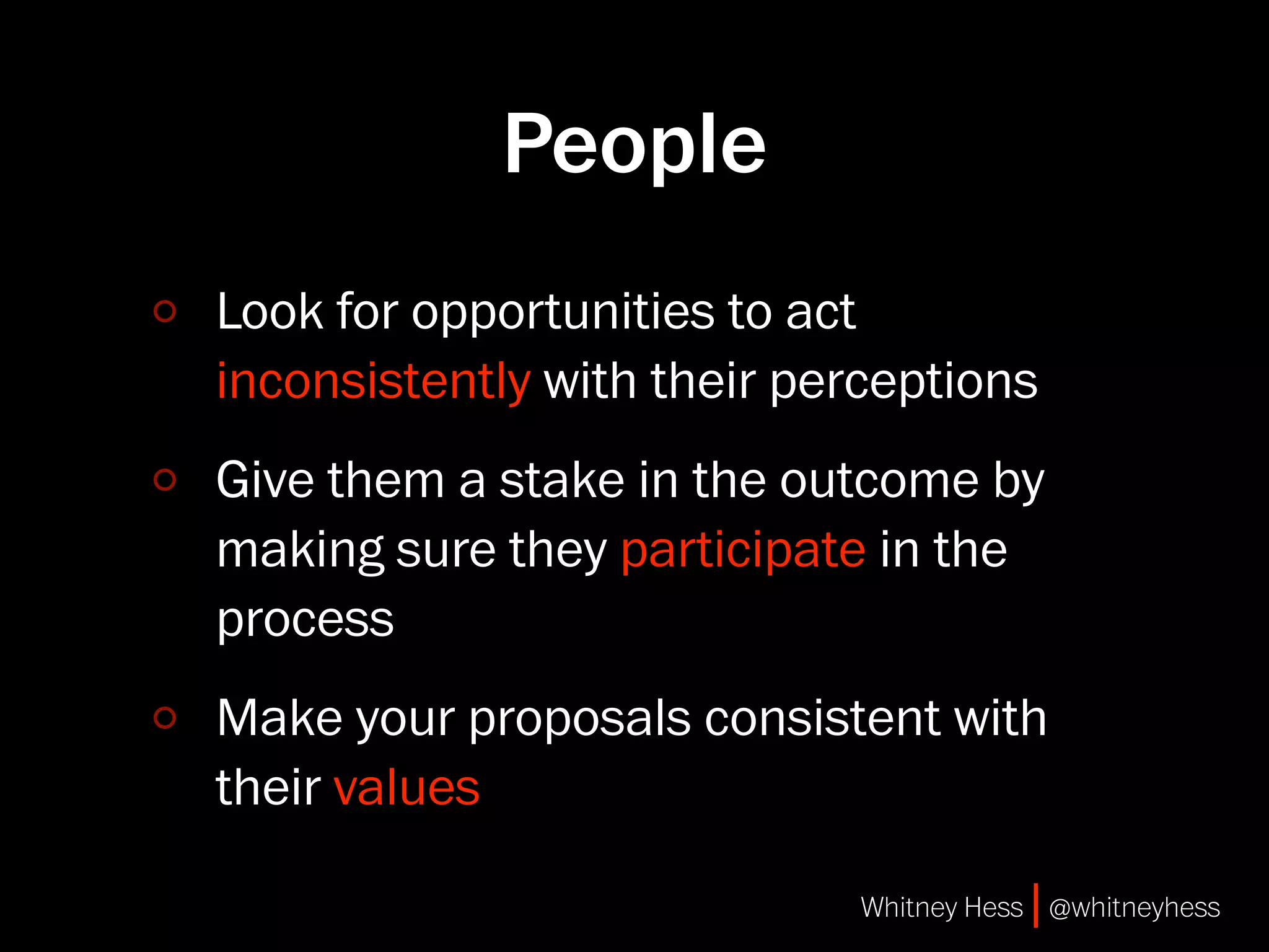 People
Look for opportunities to act
inconsistently with their perceptions
Give them a stake in the outcome by
making sure they participate in the
process
Make your proposals consistent with
their values

                             Whitney Hess | @whitneyhess
 