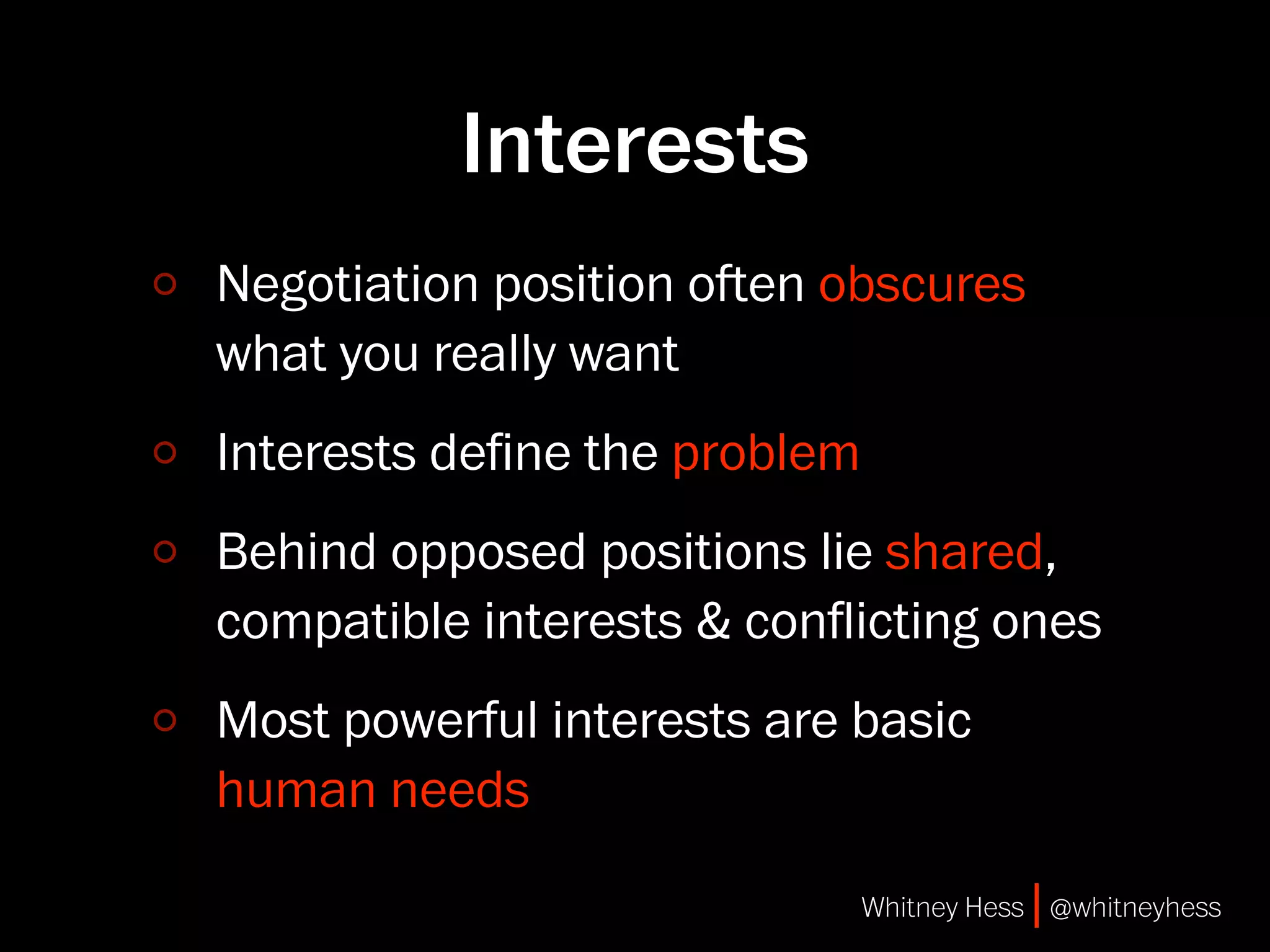 Interests
Negotiation position oen obscures
what you really want
Interests deﬁne the problem
Behind opposed positions lie shared,
compatible interests & conﬂicting ones
Most powerful interests are basic
human needs

                              Whitney Hess | @whitneyhess
 