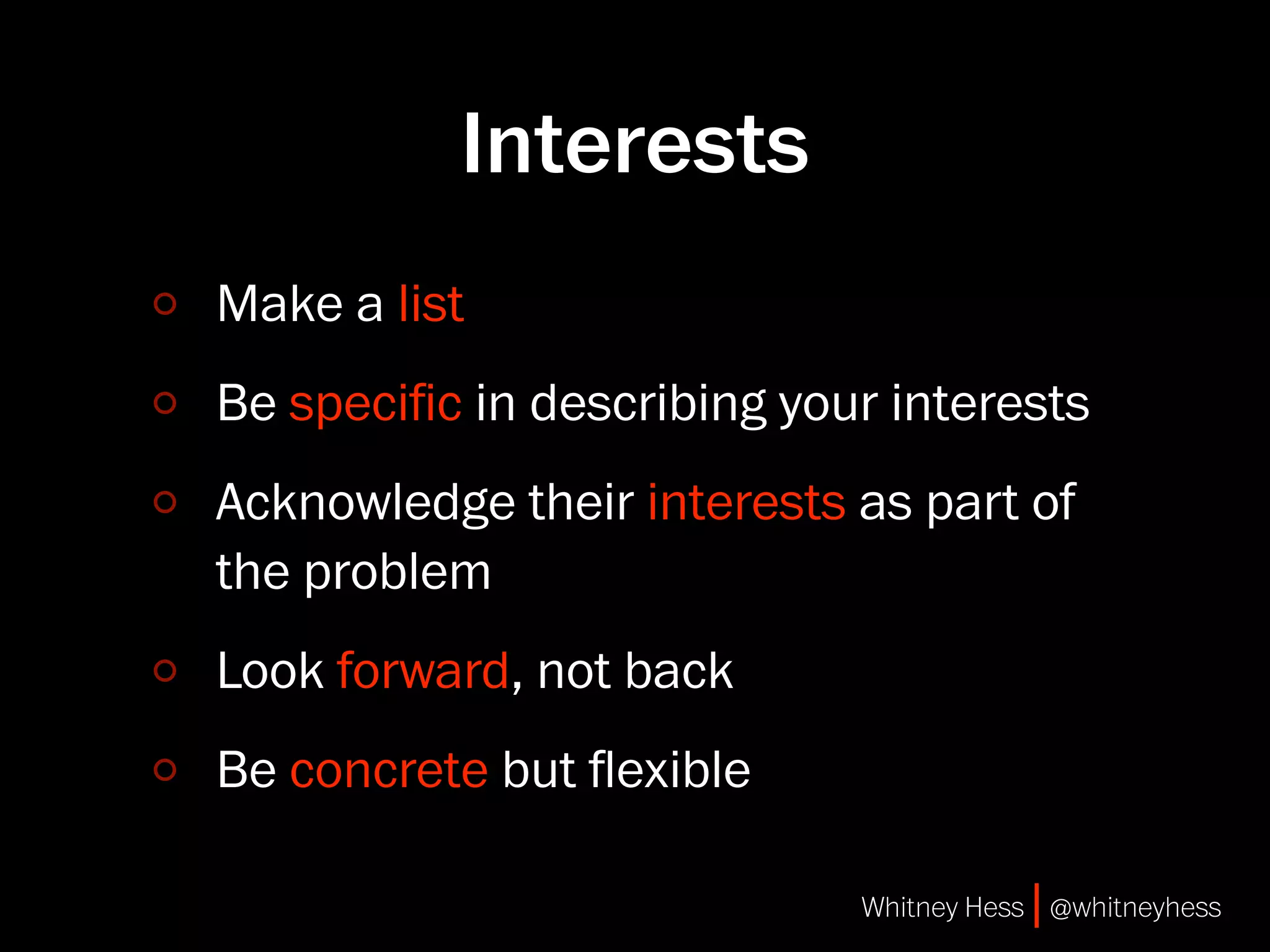Interests
Make a list
Be speciﬁc in describing your interests
Acknowledge their interests as part of
the problem
Look forward, not back
Be concrete but ﬂexible

                            Whitney Hess | @whitneyhess
 