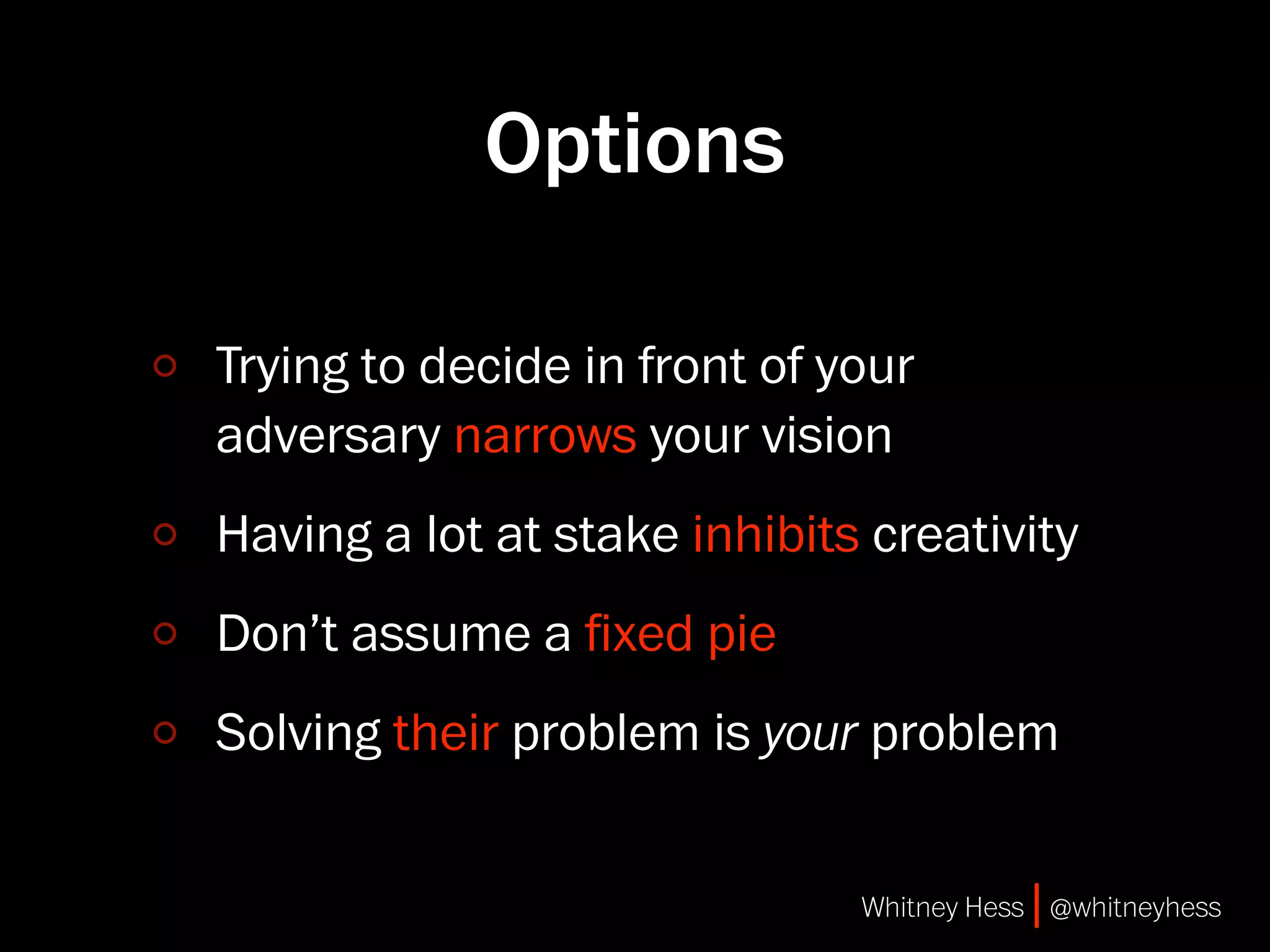Options

Trying to decide in front of your
adversary narrows your vision
Having a lot at stake inhibits creativity
Don’t assume a ﬁxed pie
Solving their problem is your problem


                              Whitney Hess | @whitneyhess
 