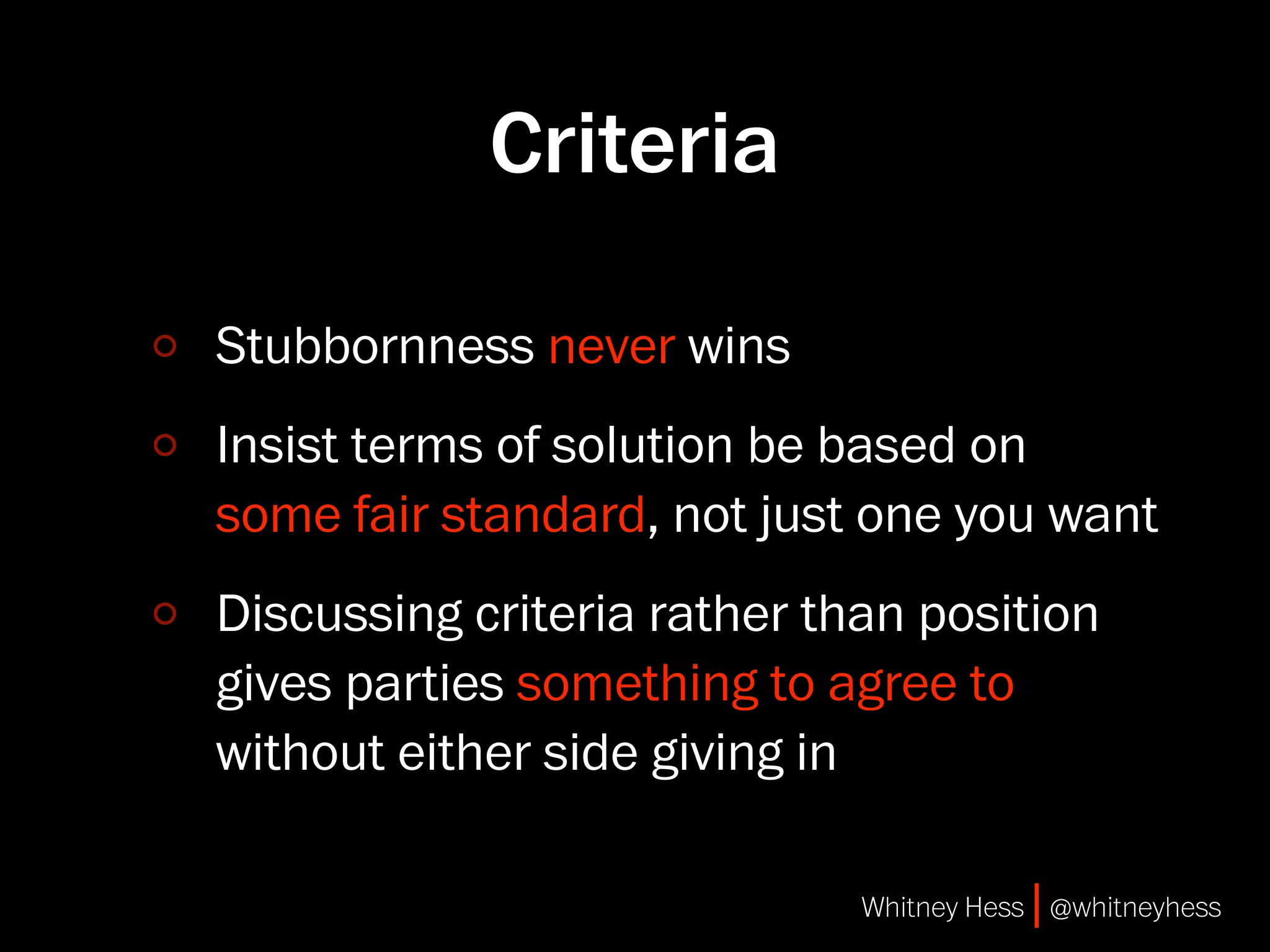 Criteria

Stubbornness never wins
Insist terms of solution be based on
some fair standard, not just one you want
Discussing criteria rather than position
gives parties something to agree to
without either side giving in

                             Whitney Hess | @whitneyhess
 