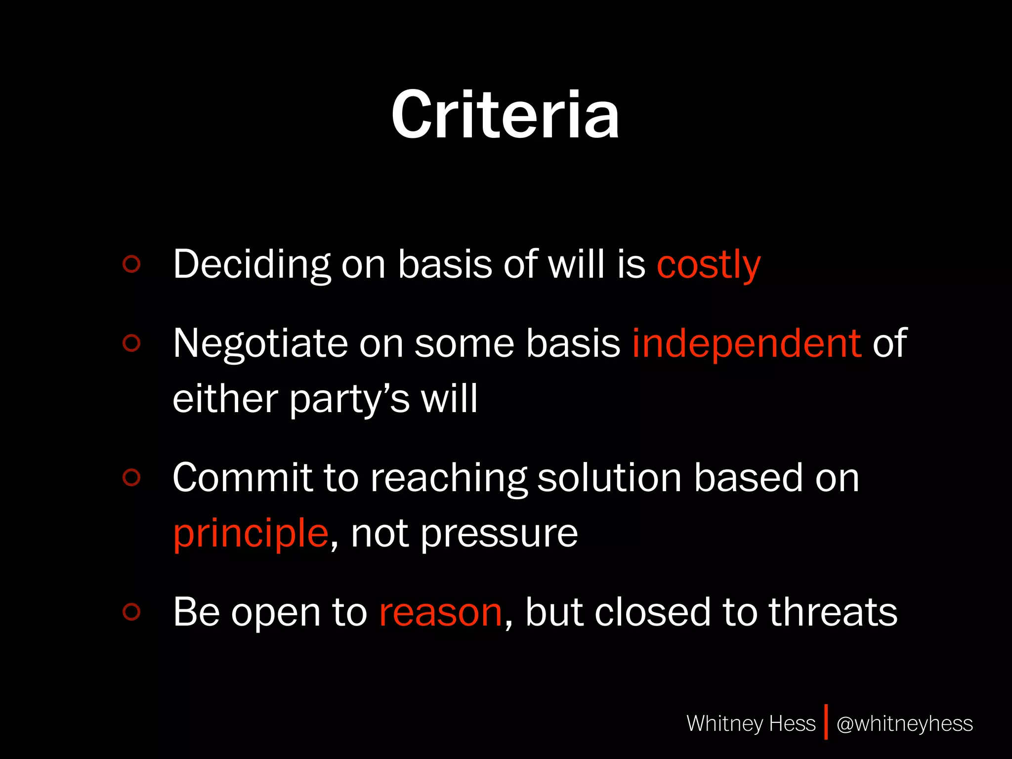 Criteria
Deciding on basis of will is costly
Negotiate on some basis independent of
either party’s will
Commit to reaching solution based on
principle, not pressure
Be open to reason, but closed to threats

                              Whitney Hess | @whitneyhess
 
