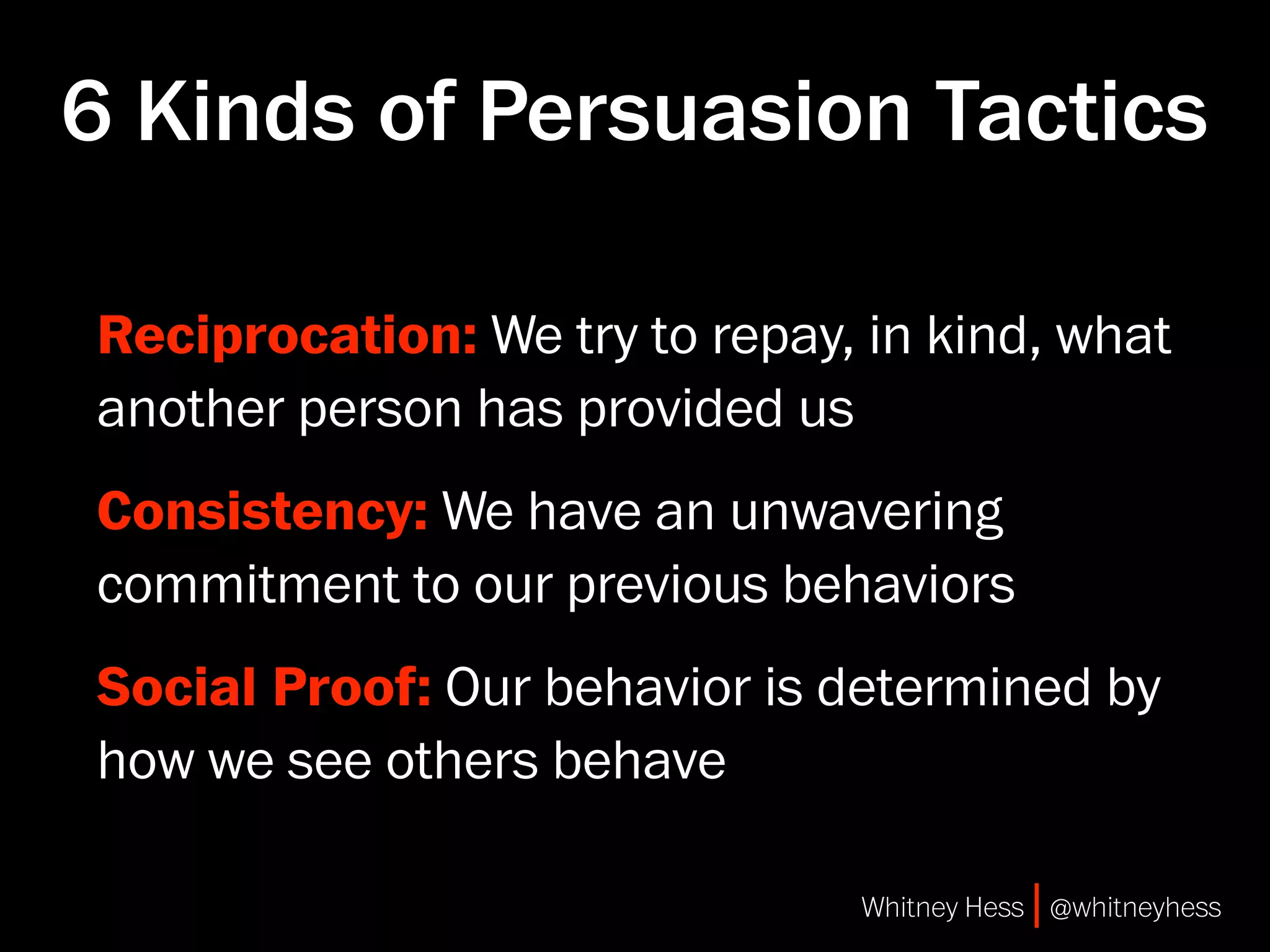 6 Kinds of Persuasion Tactics

Reciprocation: We try to repay, in kind, what
another person has provided us
Consistency: We have an unwavering
commitment to our previous behaviors
Social Proof: Our behavior is determined by
how we see others behave

                                Whitney Hess | @whitneyhess
 