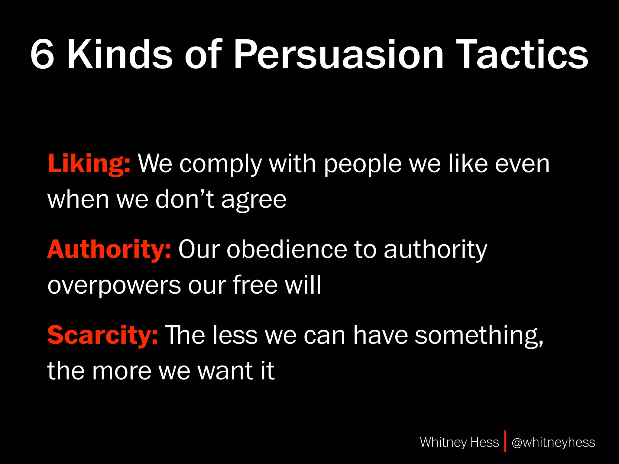 6 Kinds of Persuasion Tactics

Liking: We comply with people we like even
when we don’t agree
Authority: Our obedience to authority
overpowers our free will
Scarcity: ﬔe less we can have something,
the more we want it

                               Whitney Hess | @whitneyhess
 