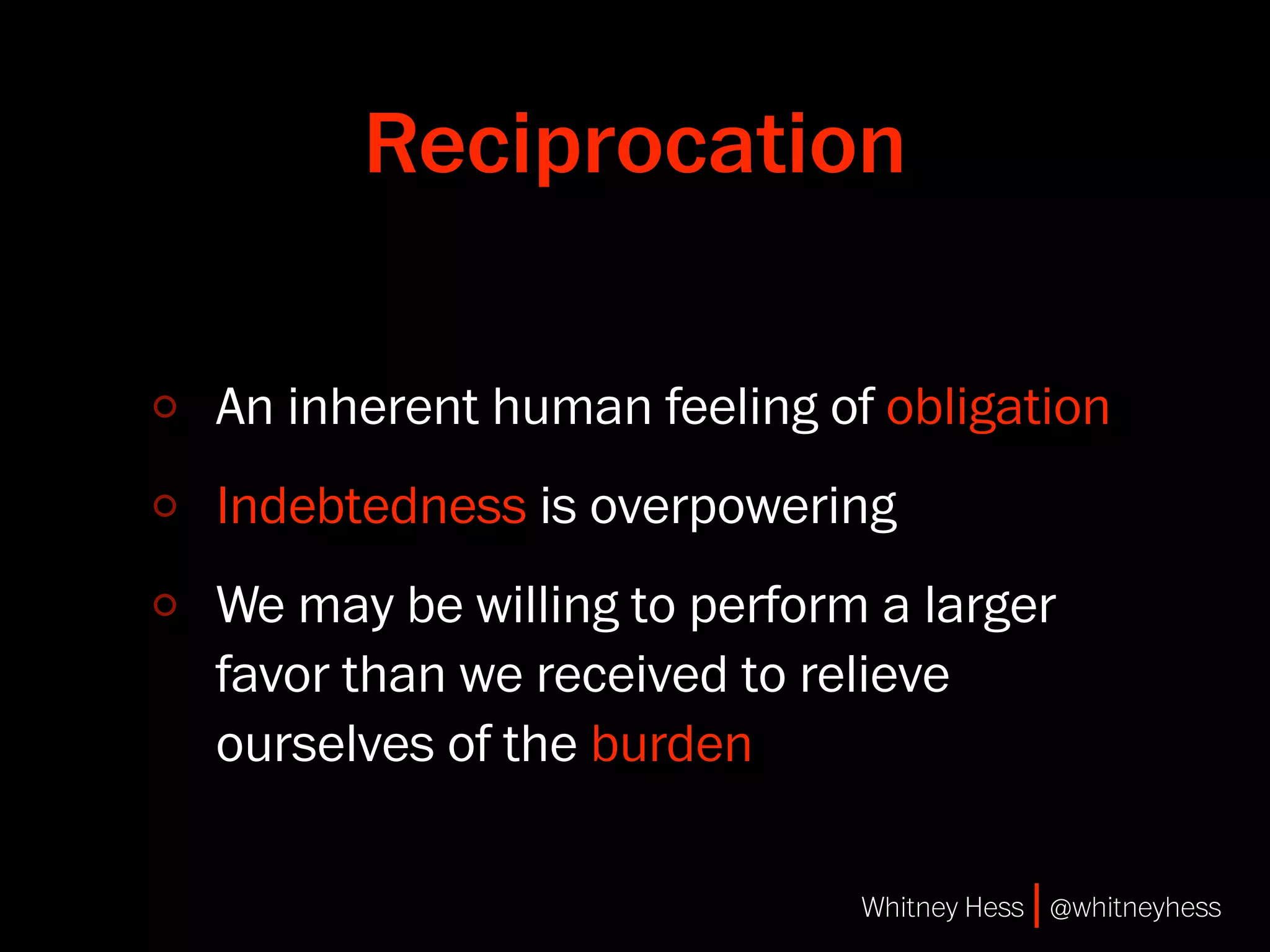 Reciprocation

An inherent human feeling of obligation
Indebtedness is overpowering
We may be willing to perform a larger
favor than we received to relieve
ourselves of the burden

                            Whitney Hess | @whitneyhess
 