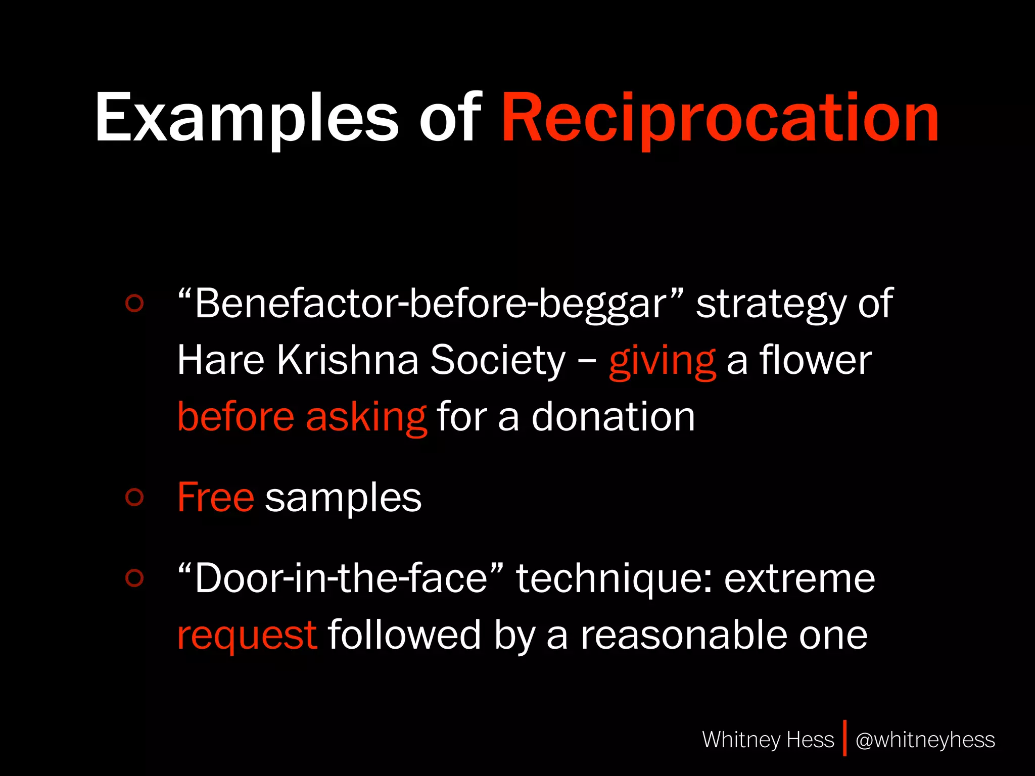 Examples of Reciprocation

  “Benefactor-before-beggar” strategy of
  Hare Krishna Society – giving a ﬂower
  before asking for a donation
  Free samples
  “Door-in-the-face” technique: extreme
  request followed by a reasonable one

                             Whitney Hess | @whitneyhess
 