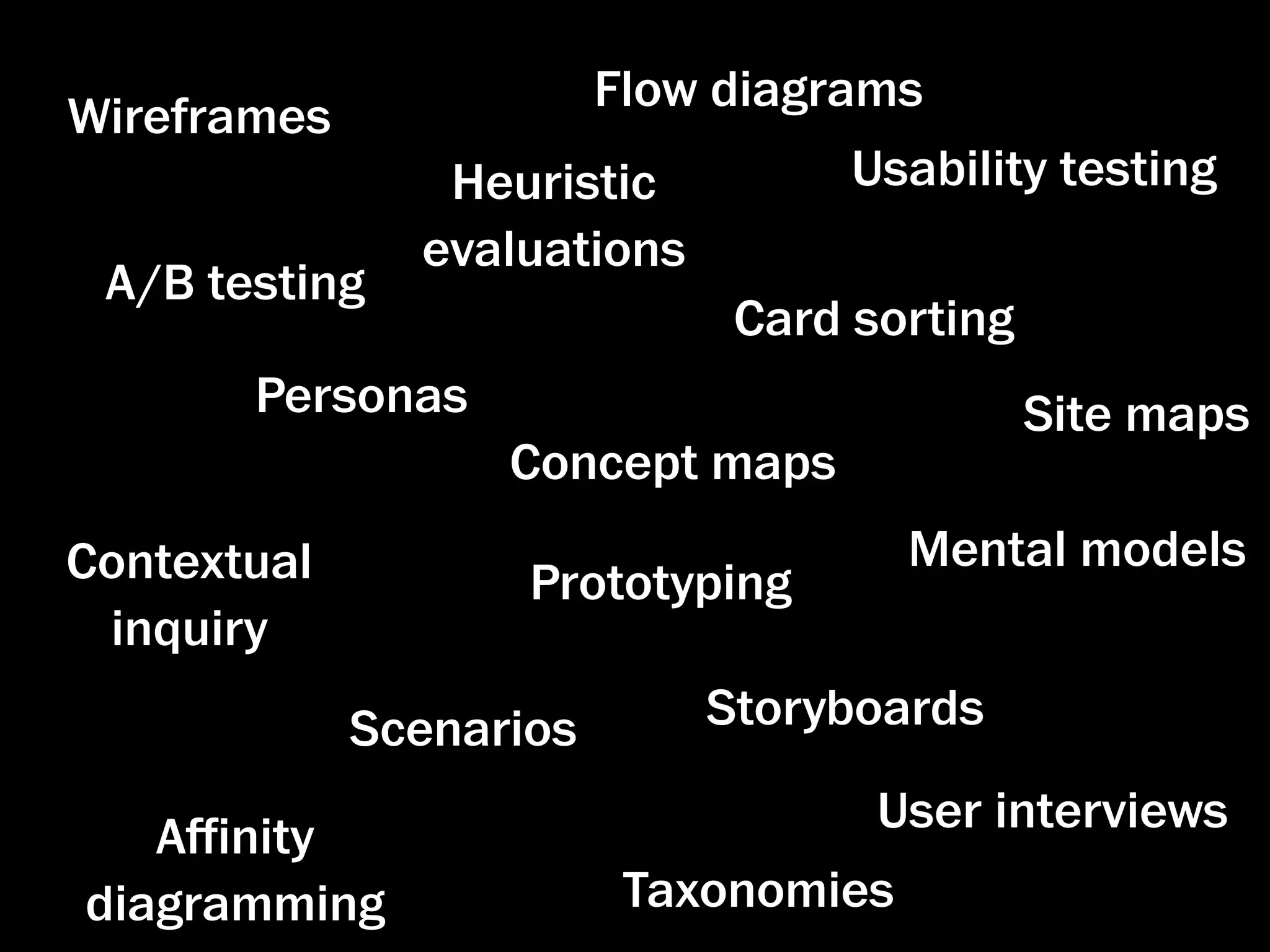 Flow diagrams
Wireframes
                Heuristic          Usability testing
               evaluations
 A/B testing
                              Card sorting
       Personas                              Site maps
                   Concept maps
Contextual                             Mental models
                    Prototyping
 inquiry
             Scenarios       Storyboards
                                    User interviews
   Aﬃnity
diagramming               Taxonomies
 