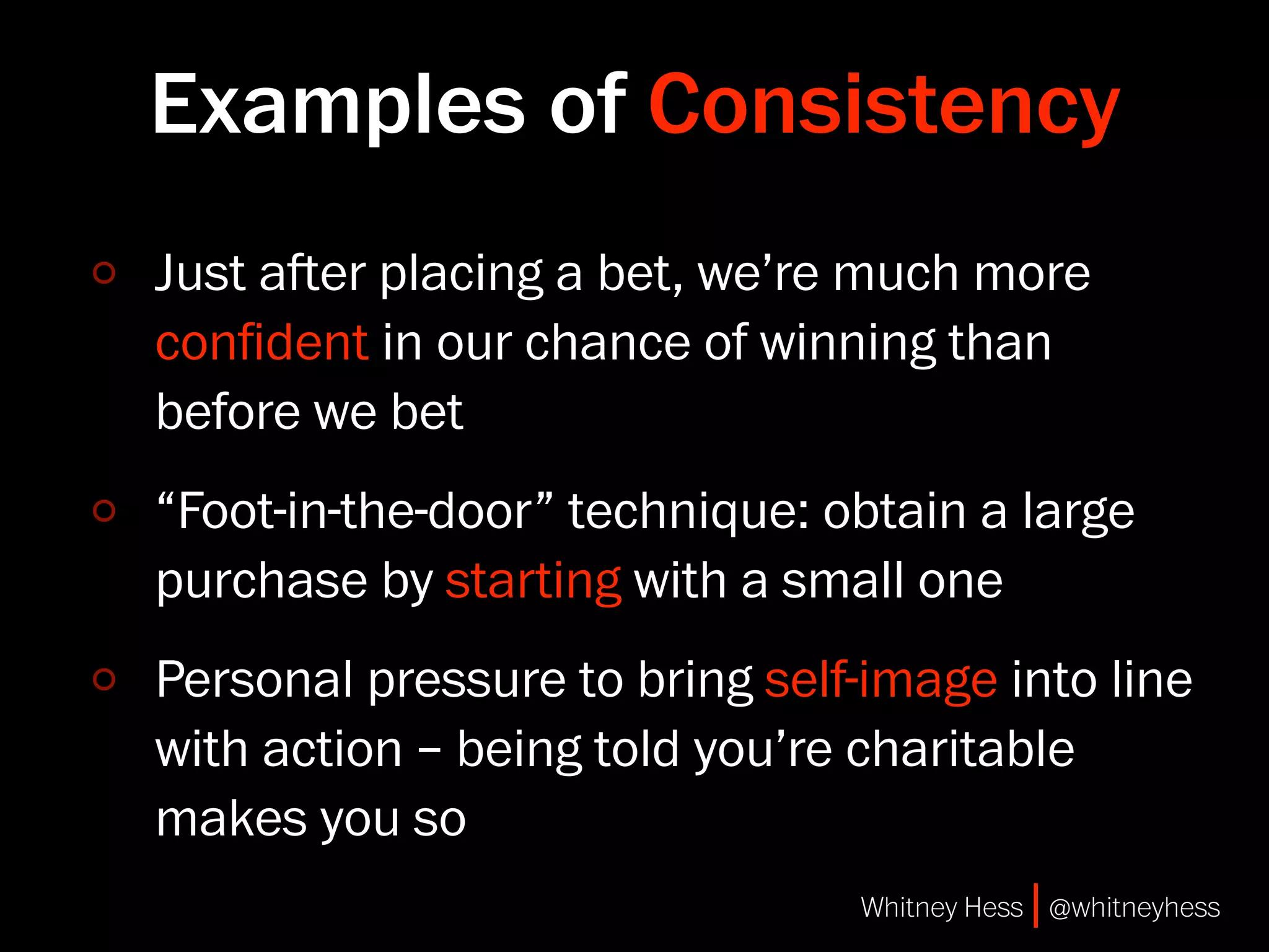 Examples of Consistency
Just aer placing a bet, we’re much more
conﬁdent in our chance of winning than
before we bet
“Foot-in-the-door” technique: obtain a large
purchase by starting with a small one
Personal pressure to bring self-image into line
with action – being told you’re charitable
makes you so
                               Whitney Hess | @whitneyhess
 