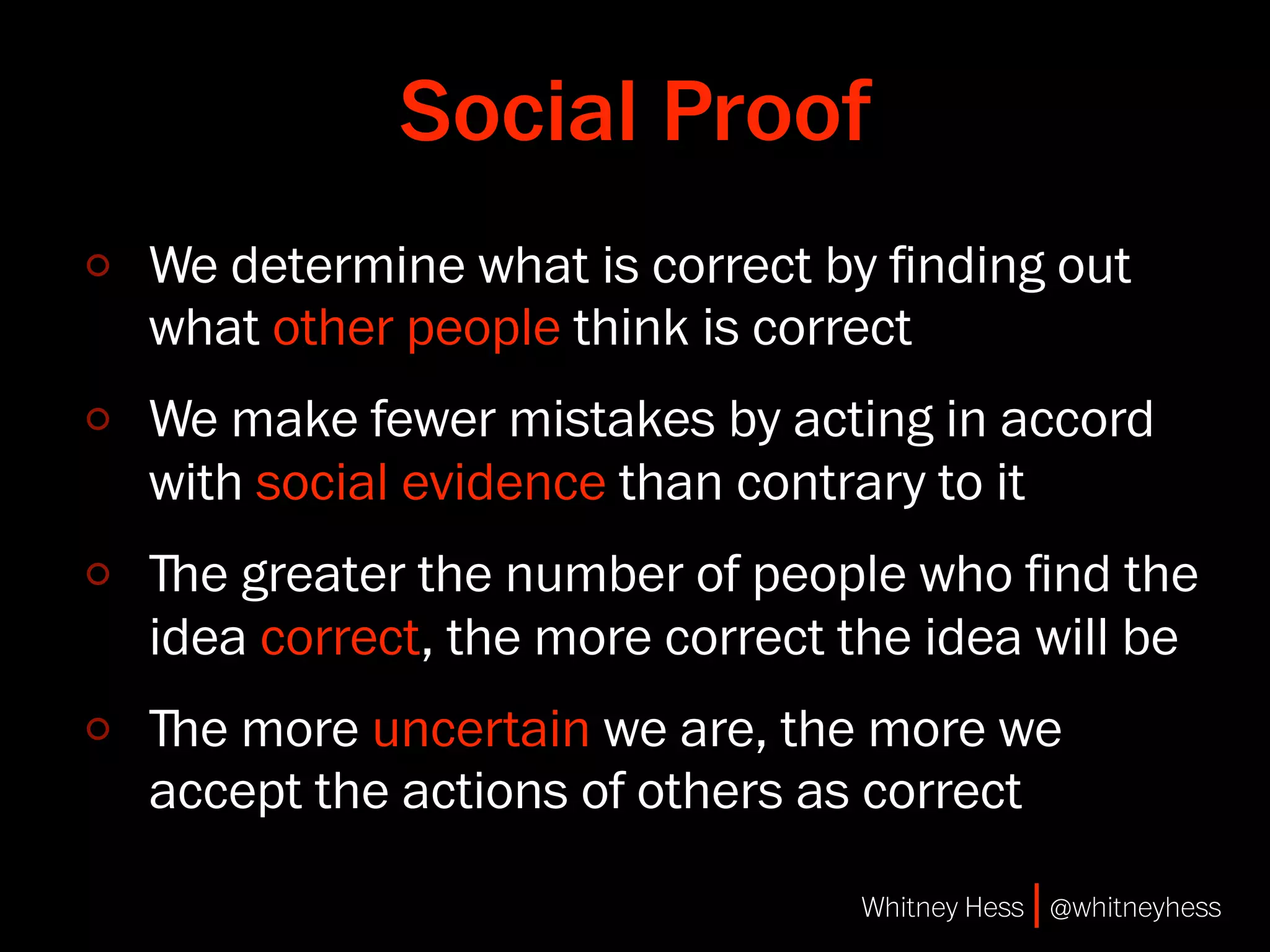 Social Proof
We determine what is correct by ﬁnding out
what other people think is correct
We make fewer mistakes by acting in accord
with social evidence than contrary to it
ﬔe greater the number of people who ﬁnd the
idea correct, the more correct the idea will be
ﬔe more uncertain we are, the more we
accept the actions of others as correct
                               Whitney Hess | @whitneyhess
 