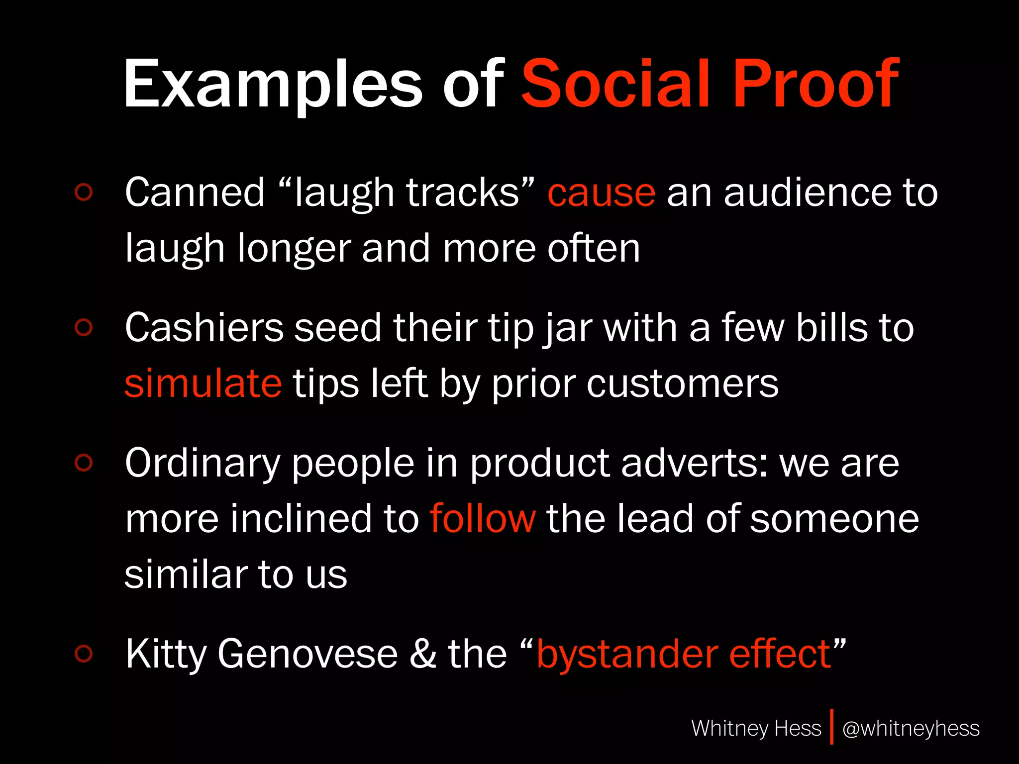 Examples of Social Proof
Canned “laugh tracks” cause an audience to
laugh longer and more oen
Cashiers seed their tip jar with a few bills to
simulate tips le by prior customers
Ordinary people in product adverts: we are
more inclined to follow the lead of someone
similar to us
Kitty Genovese & the “bystander eﬀect”
                                 Whitney Hess | @whitneyhess
 