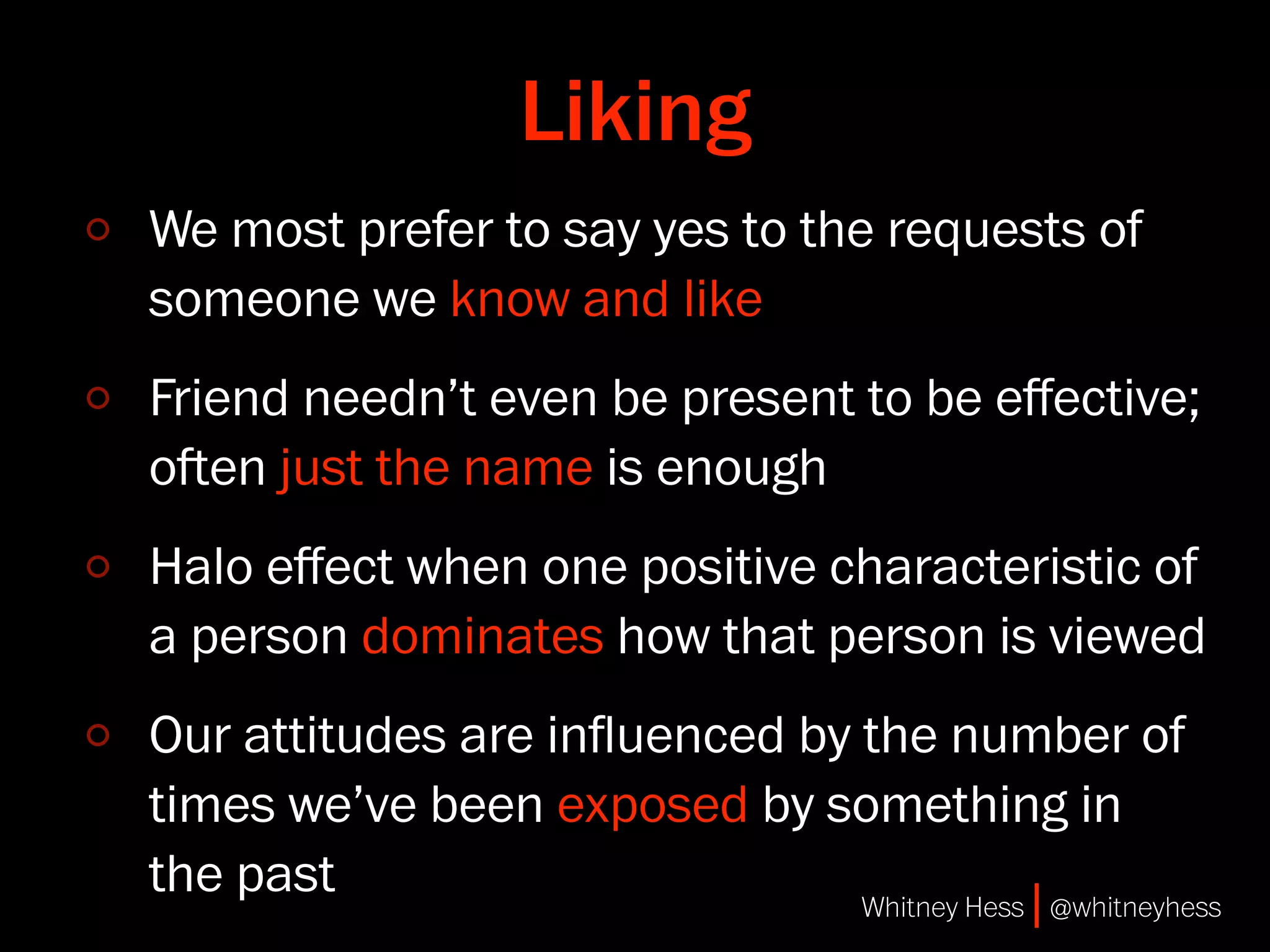 Liking
We most prefer to say yes to the requests of
someone we know and like
Friend needn’t even be present to be eﬀective;
oen just the name is enough
Halo eﬀect when one positive characteristic of
a person dominates how that person is viewed
Our attitudes are inﬂuenced by the number of
times we’ve been exposed by something in
the past                       Whitney Hess | @whitneyhess
 