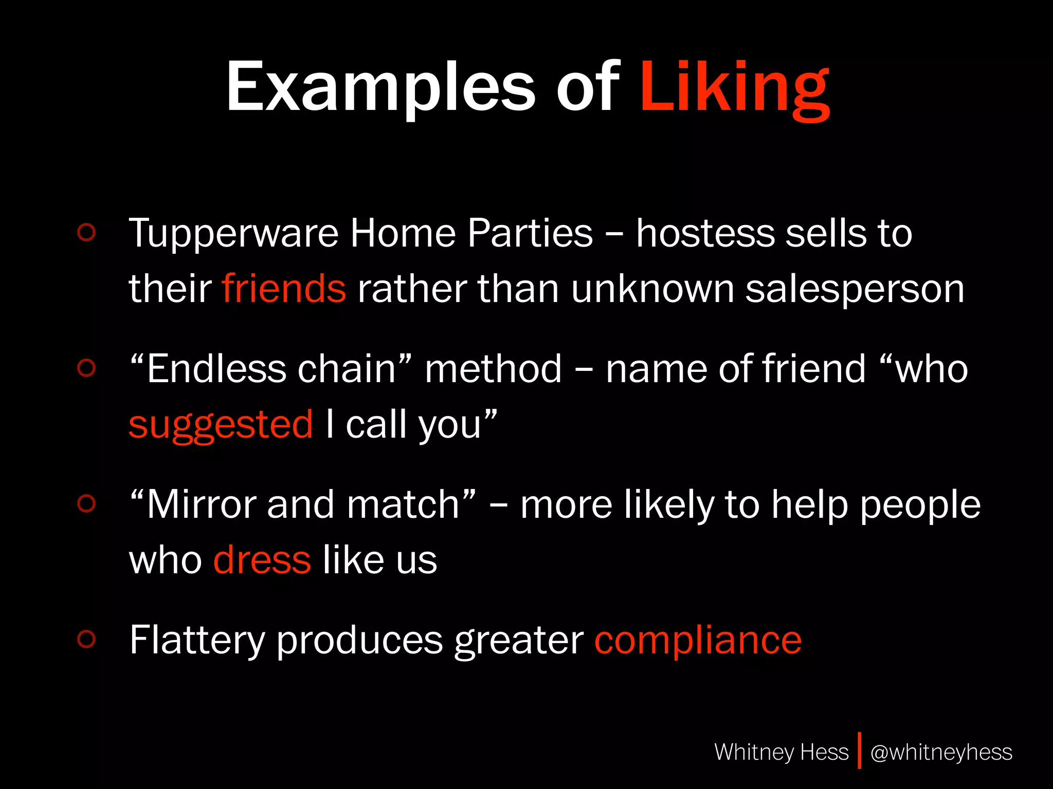 Examples of Liking
Tupperware Home Parties – hostess sells to
their friends rather than unknown salesperson
“Endless chain” method – name of friend “who
suggested I call you”
“Mirror and match” – more likely to help people
who dress like us
Flattery produces greater compliance

                                Whitney Hess | @whitneyhess
 