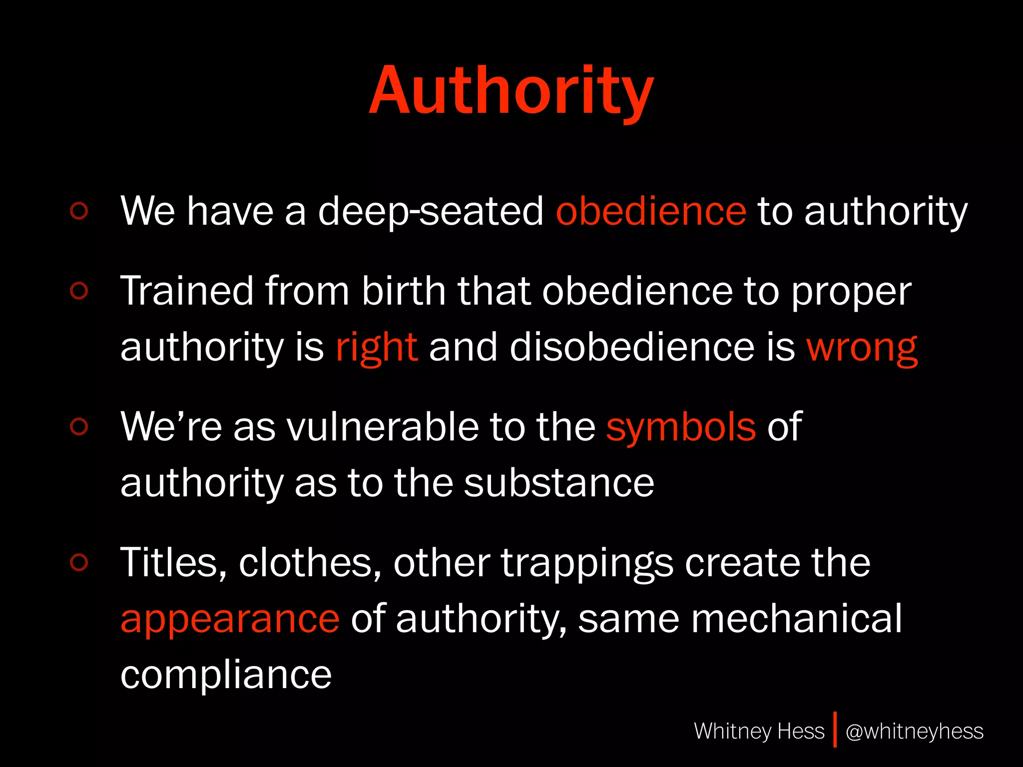 Authority
We have a deep-seated obedience to authority
Trained from birth that obedience to proper
authority is right and disobedience is wrong
We’re as vulnerable to the symbols of
authority as to the substance
Titles, clothes, other trappings create the
appearance of authority, same mechanical
compliance
                               Whitney Hess | @whitneyhess
 
