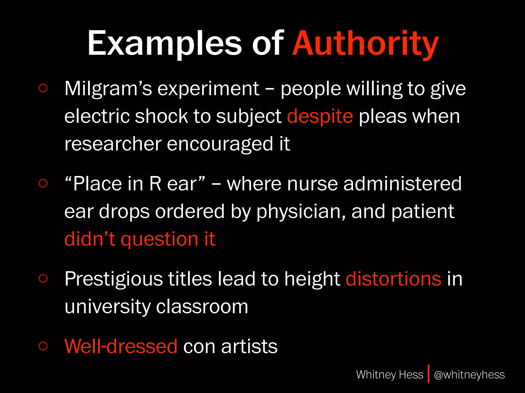 Examples of Authority
Milgram’s experiment – people willing to give
electric shock to subject despite pleas when
researcher encouraged it
“Place in R ear” – where nurse administered
ear drops ordered by physician, and patient
didn’t question it
Prestigious titles lead to height distortions in
university classroom
Well-dressed con artists
                                   Whitney Hess | @whitneyhess
 