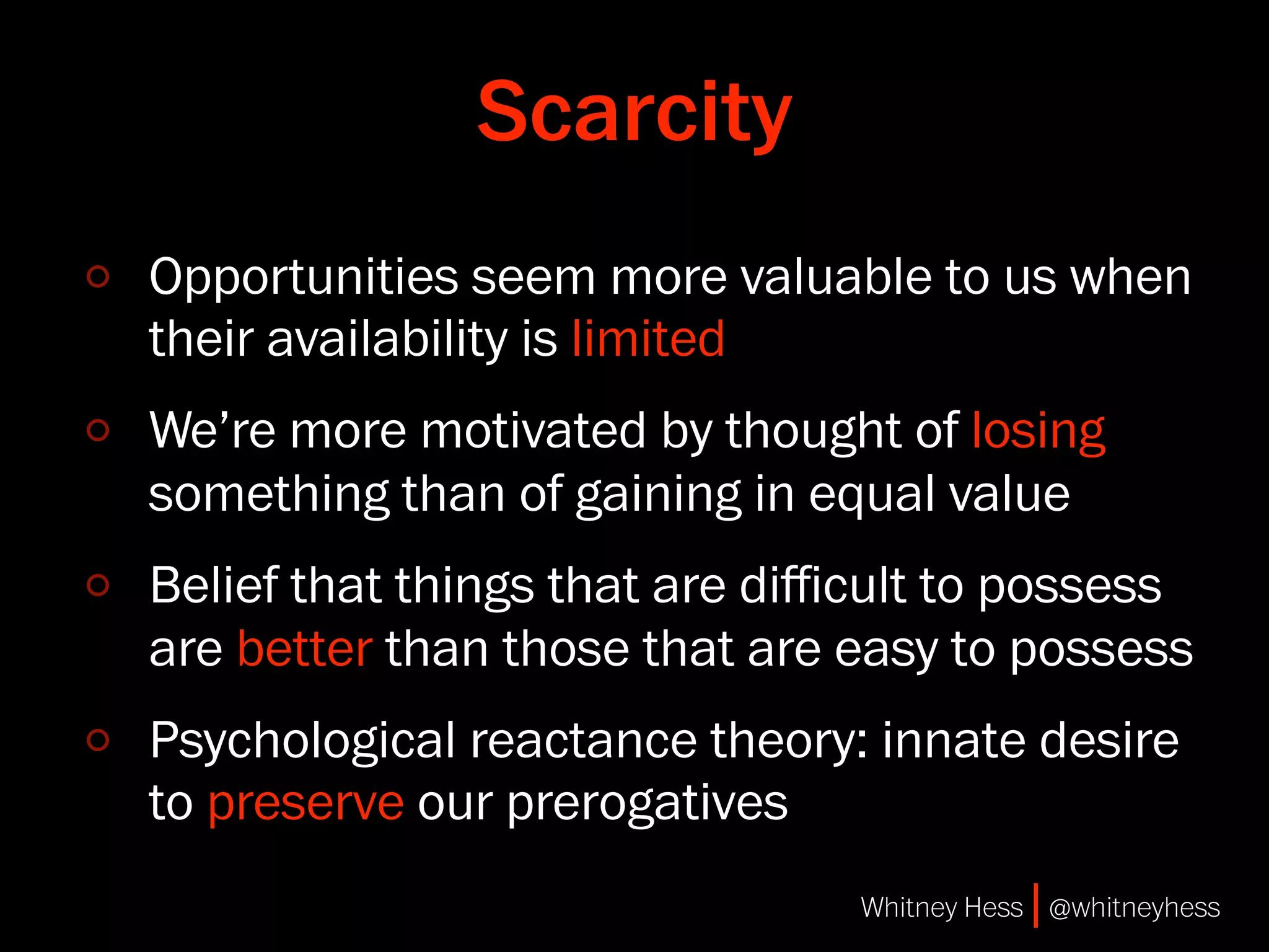Scarcity
Opportunities seem more valuable to us when
their availability is limited
We’re more motivated by thought of losing
something than of gaining in equal value
Belief that things that are diﬃcult to possess
are better than those that are easy to possess
Psychological reactance theory: innate desire
to preserve our prerogatives
                               Whitney Hess | @whitneyhess
 