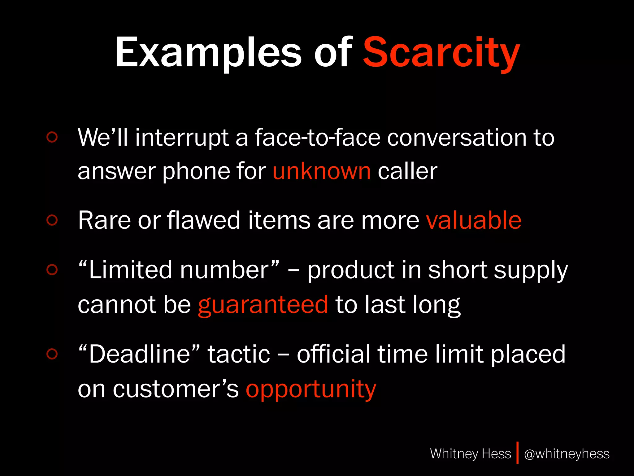 Examples of Scarcity
We’ll interrupt a face-to-face conversation to
answer phone for unknown caller
Rare or ﬂawed items are more valuable
“Limited number” – product in short supply
cannot be guaranteed to last long
“Deadline” tactic – oﬃcial time limit placed
on customer’s opportunity

                                 Whitney Hess | @whitneyhess
 