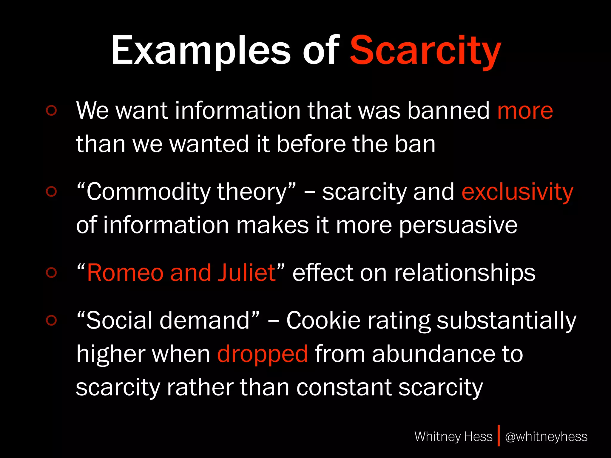 Examples of Scarcity
We want information that was banned more
than we wanted it before the ban
“Commodity theory” – scarcity and exclusivity
of information makes it more persuasive
“Romeo and Juliet” eﬀect on relationships
“Social demand” – Cookie rating substantially
higher when dropped from abundance to
scarcity rather than constant scarcity
                              Whitney Hess | @whitneyhess
 