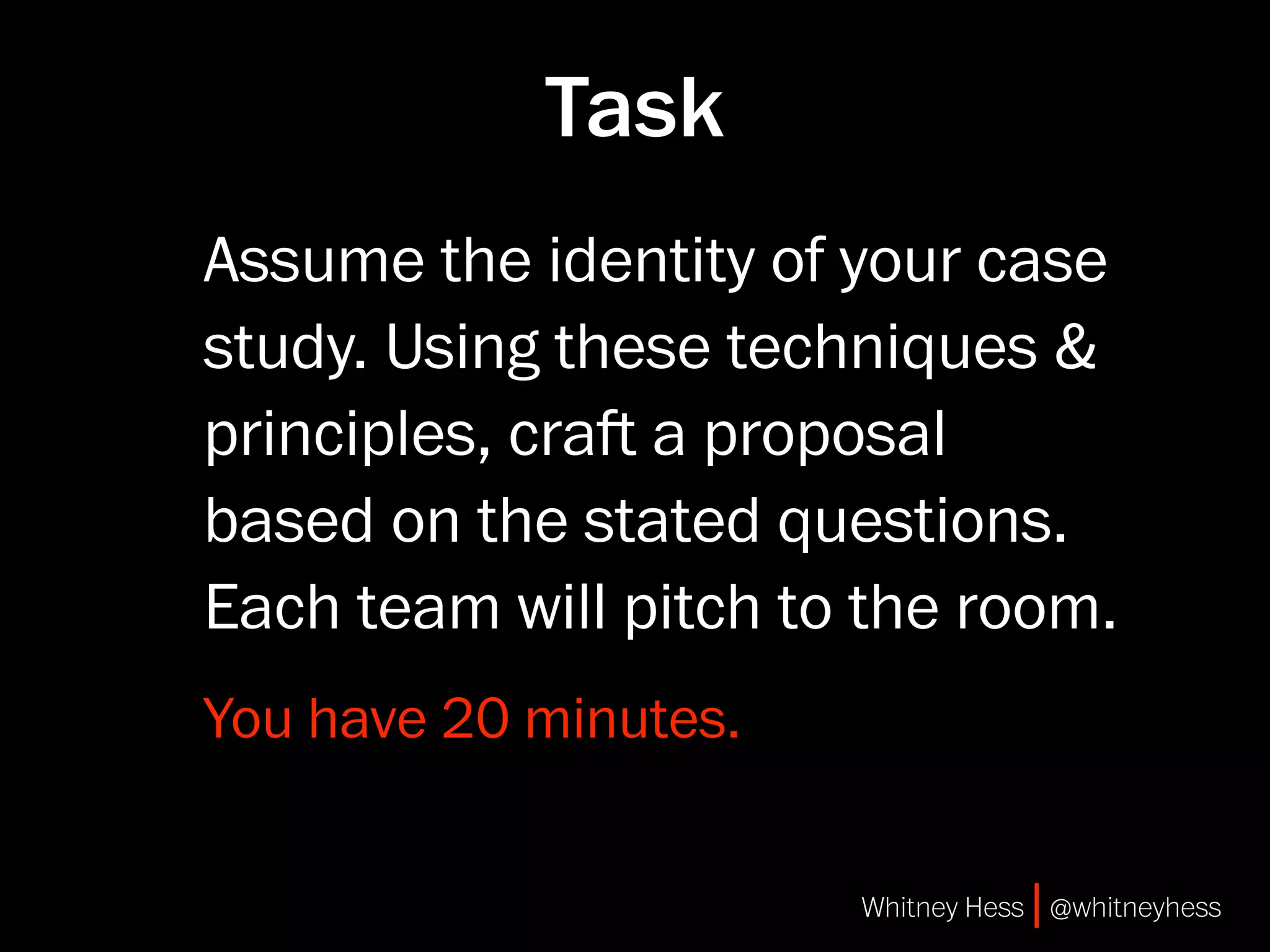 Task
Assume the identity of your case
study. Using these techniques &
principles, cra a proposal
based on the stated questions.
Each team will pitch to the room.
You have 20 minutes.


                       Whitney Hess | @whitneyhess
 
