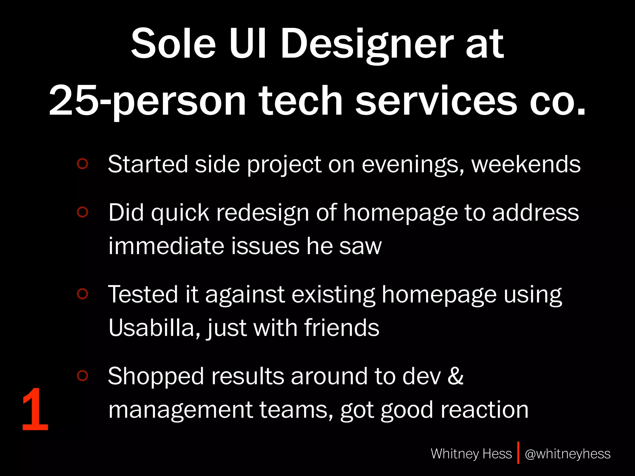 Sole UI Designer at
25-person tech services co.
    Started side project on evenings, weekends
    Did quick redesign of homepage to address
    immediate issues he saw
    Tested it against existing homepage using
    Usabilla, just with friends
    Shopped results around to dev &
1   management teams, got good reaction
                                 Whitney Hess | @whitneyhess
 