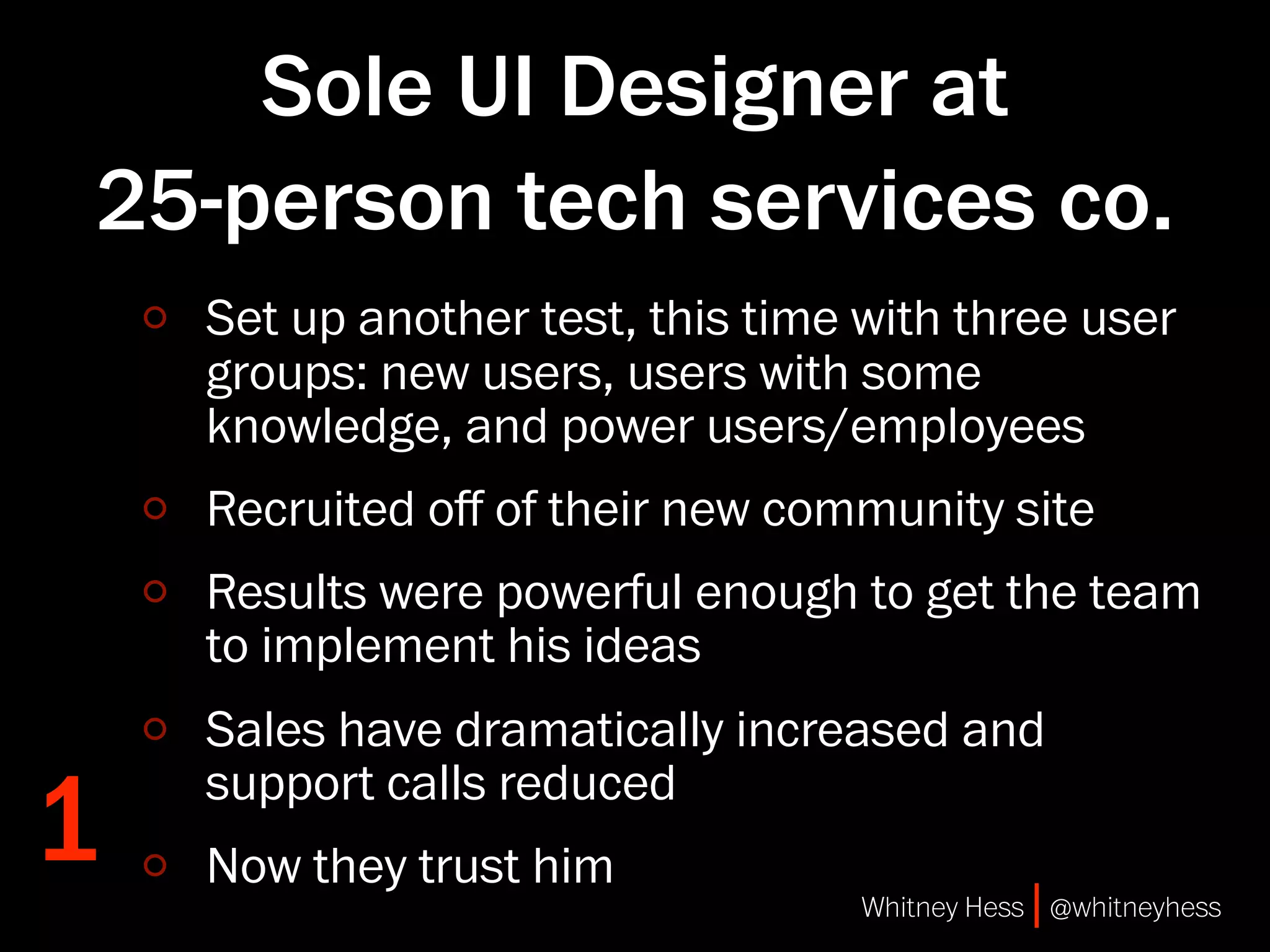 Sole UI Designer at
25-person tech services co.
    Set up another test, this time with three user
    groups: new users, users with some
    knowledge, and power users/employees
    Recruited oﬀ of their new community site
    Results were powerful enough to get the team
    to implement his ideas
    Sales have dramatically increased and

1   support calls reduced
    Now they trust him
                                   Whitney Hess | @whitneyhess
 