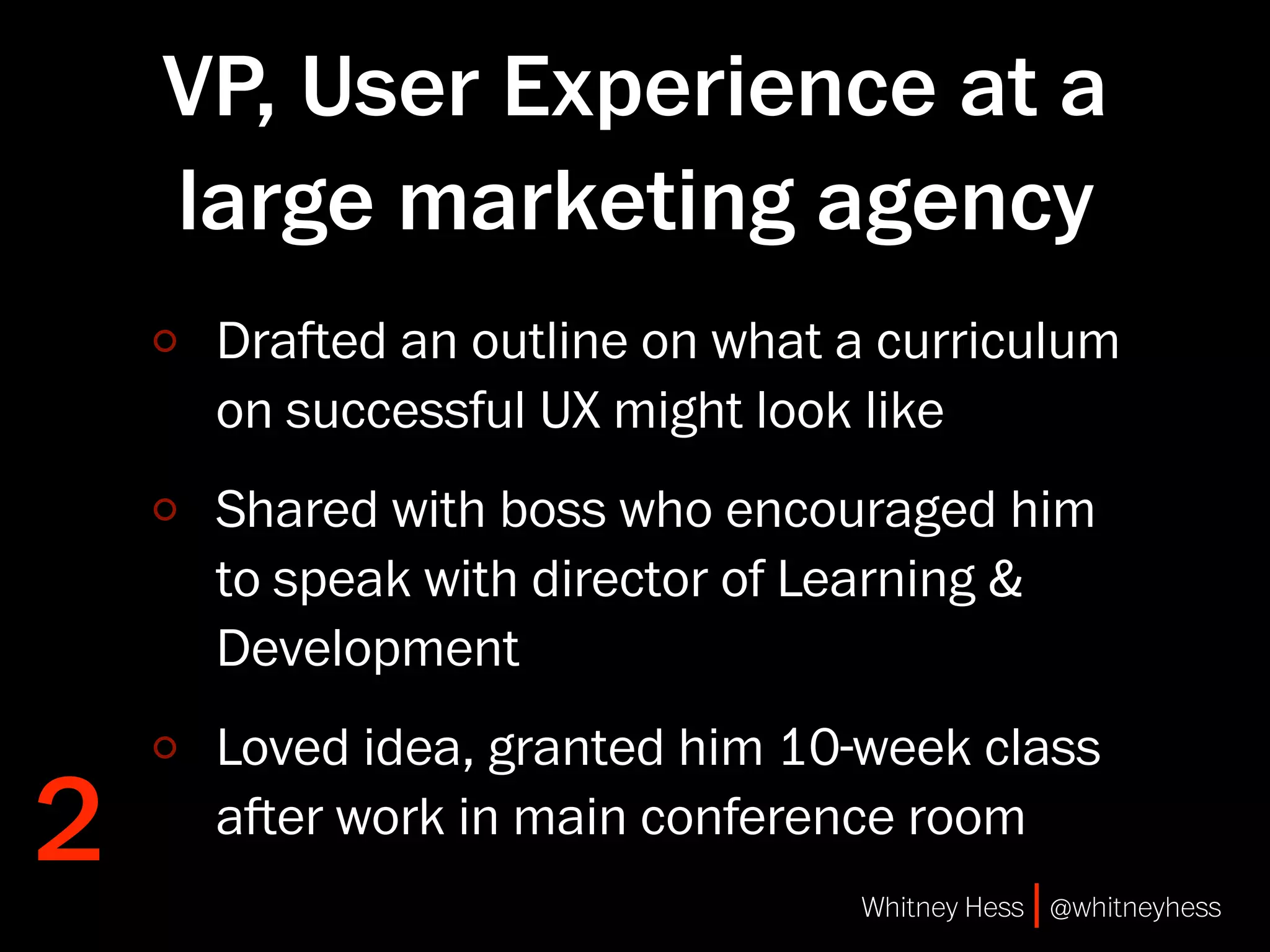 VP, User Experience at a
    large marketing agency
     Draed an outline on what a curriculum
     on successful UX might look like
     Shared with boss who encouraged him
     to speak with director of Learning &
     Development
     Loved idea, granted him 10-week class
2    aer work in main conference room
                                Whitney Hess | @whitneyhess
 