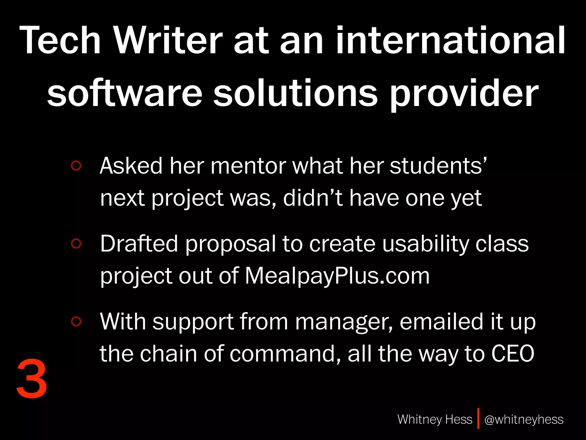 Tech Writer at an international
 soware solutions provider
    Asked her mentor what her students’
    next project was, didn’t have one yet
    Draed proposal to create usability class
    project out of MealpayPlus.com
    With support from manager, emailed it up
    the chain of command, all the way to CEO
3                               Whitney Hess | @whitneyhess
 