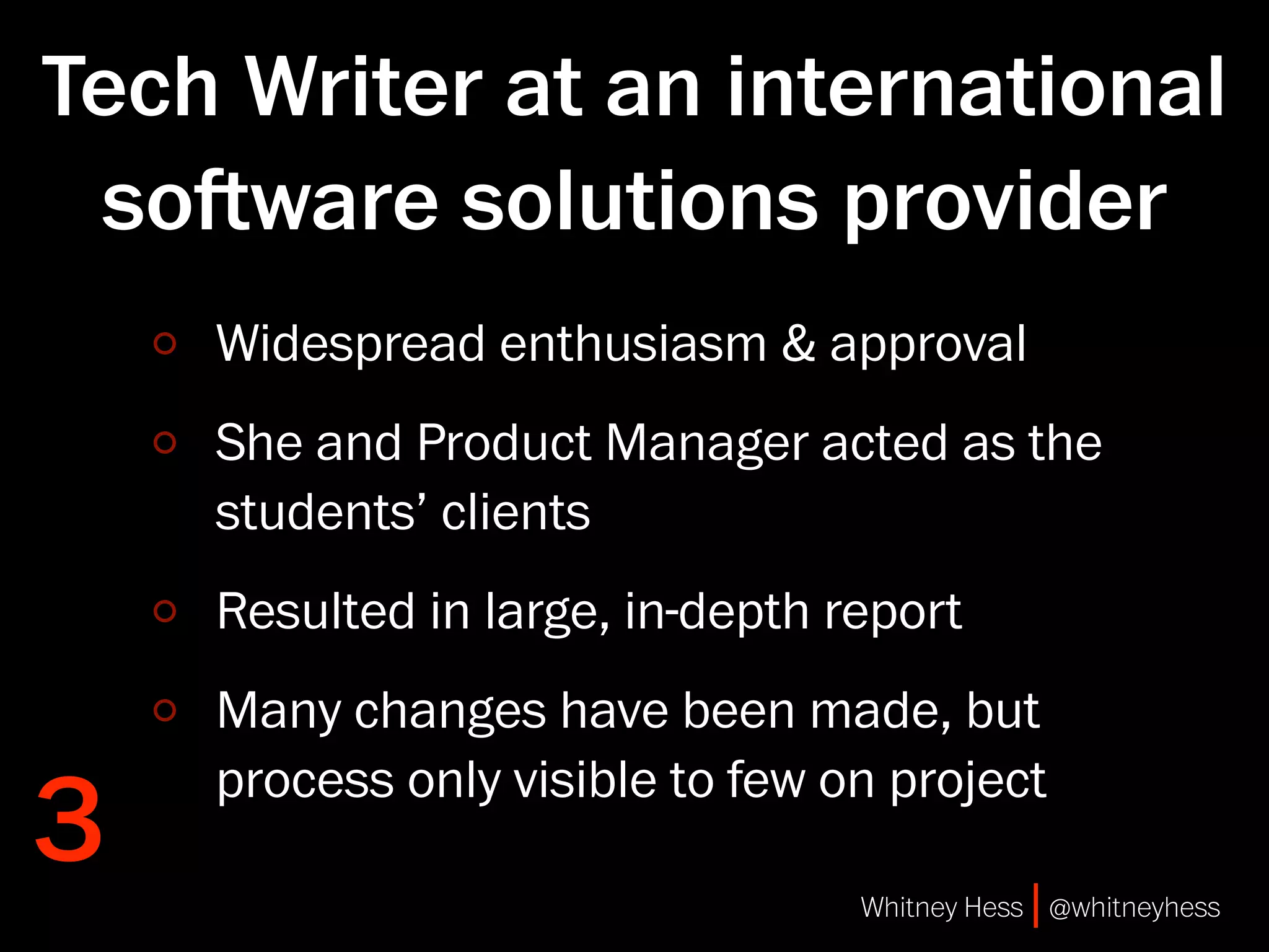 Tech Writer at an international
 soware solutions provider
    Widespread enthusiasm & approval
    She and Product Manager acted as the
    students’ clients
    Resulted in large, in-depth report
    Many changes have been made, but

3
    process only visible to few on project

                                 Whitney Hess | @whitneyhess
 
