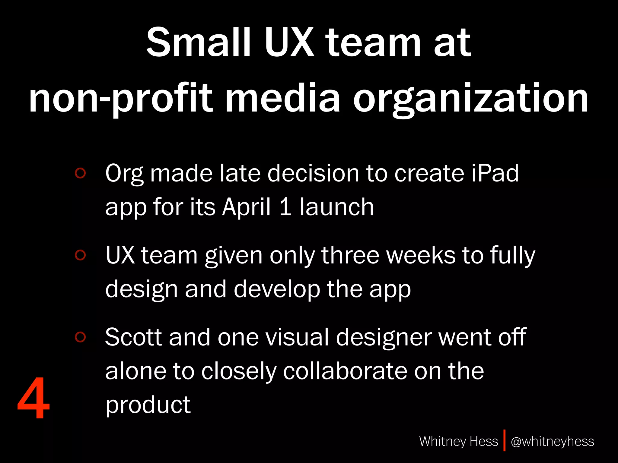 Small UX team at
non-proﬁt media organization
    Org made late decision to create iPad
    app for its April 1 launch
    UX team given only three weeks to fully
    design and develop the app
    Scott and one visual designer went oﬀ
    alone to closely collaborate on the
4   product
                                Whitney Hess | @whitneyhess
 
