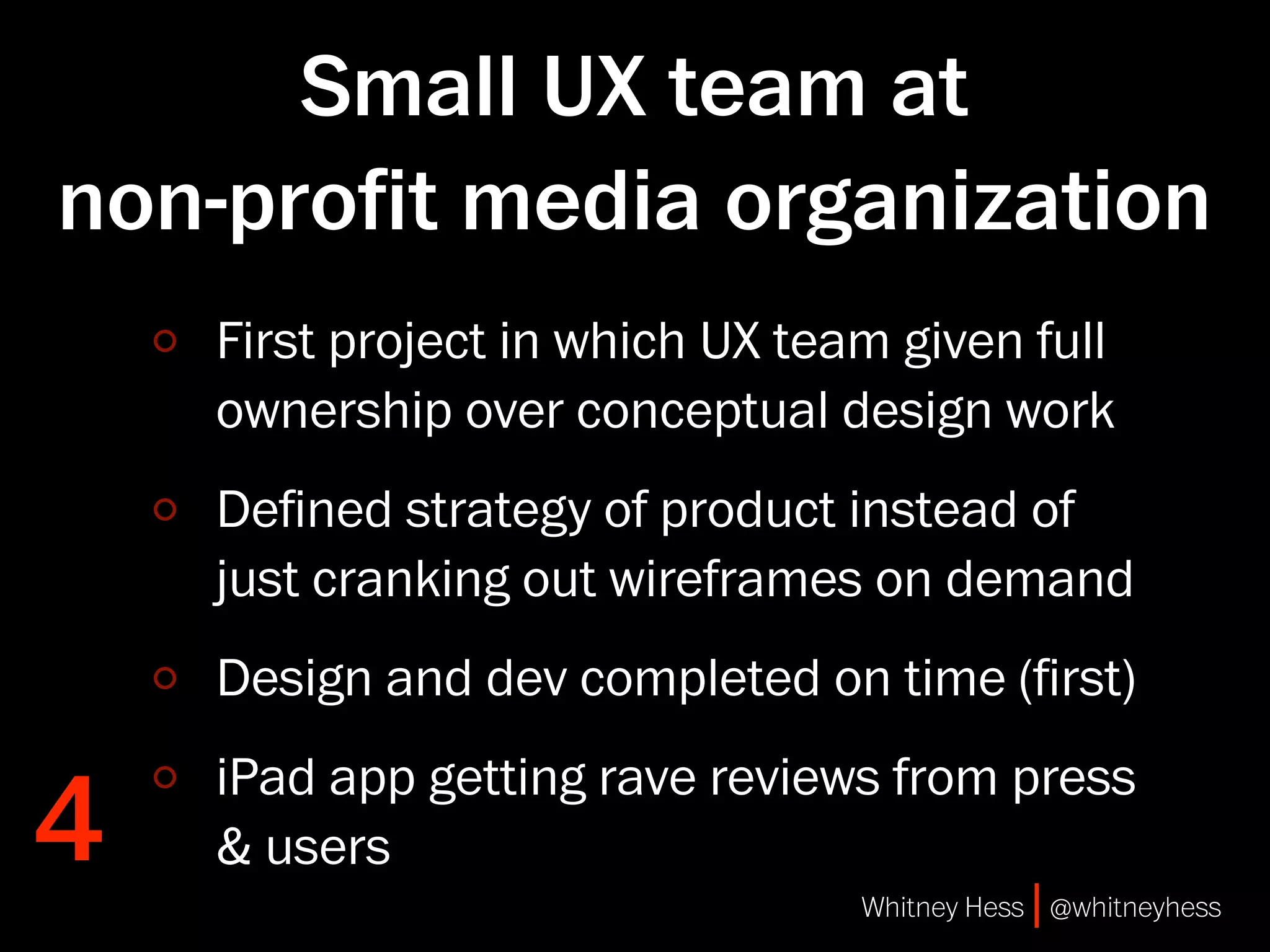 Small UX team at
non-proﬁt media organization
    First project in which UX team given full
    ownership over conceptual design work
    Deﬁned strategy of product instead of
    just cranking out wireframes on demand
    Design and dev completed on time (ﬁrst)


4
    iPad app getting rave reviews from press
    & users
                                 Whitney Hess | @whitneyhess
 