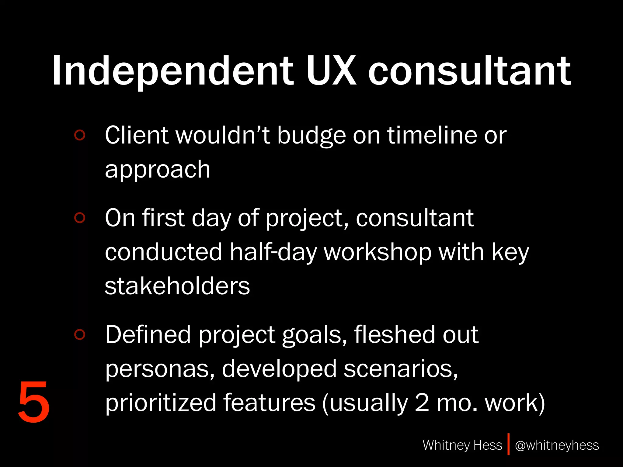 Independent UX consultant
    Client wouldn’t budge on timeline or
    approach
    On ﬁrst day of project, consultant
    conducted half-day workshop with key
    stakeholders
    Deﬁned project goals, ﬂeshed out
    personas, developed scenarios,
5   prioritized features (usually 2 mo. work)
                                 Whitney Hess | @whitneyhess
 
