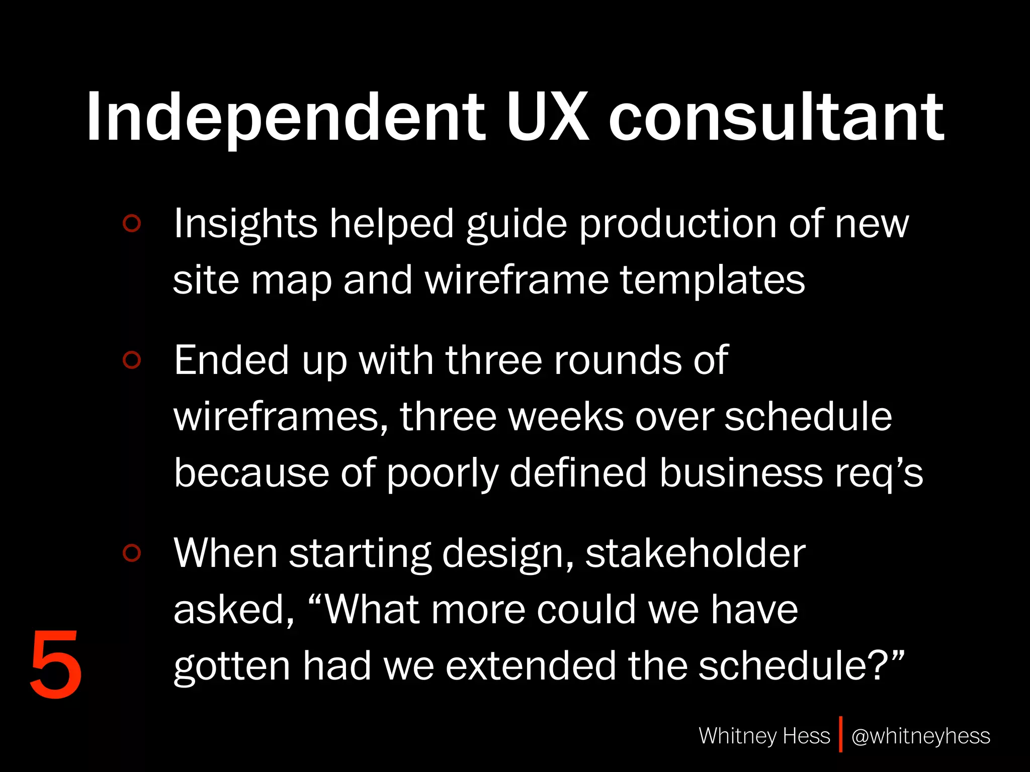 Independent UX consultant
    Insights helped guide production of new
    site map and wireframe templates
    Ended up with three rounds of
    wireframes, three weeks over schedule
    because of poorly deﬁned business req’s
    When starting design, stakeholder
    asked, “What more could we have
5   gotten had we extended the schedule?”
                               Whitney Hess | @whitneyhess
 