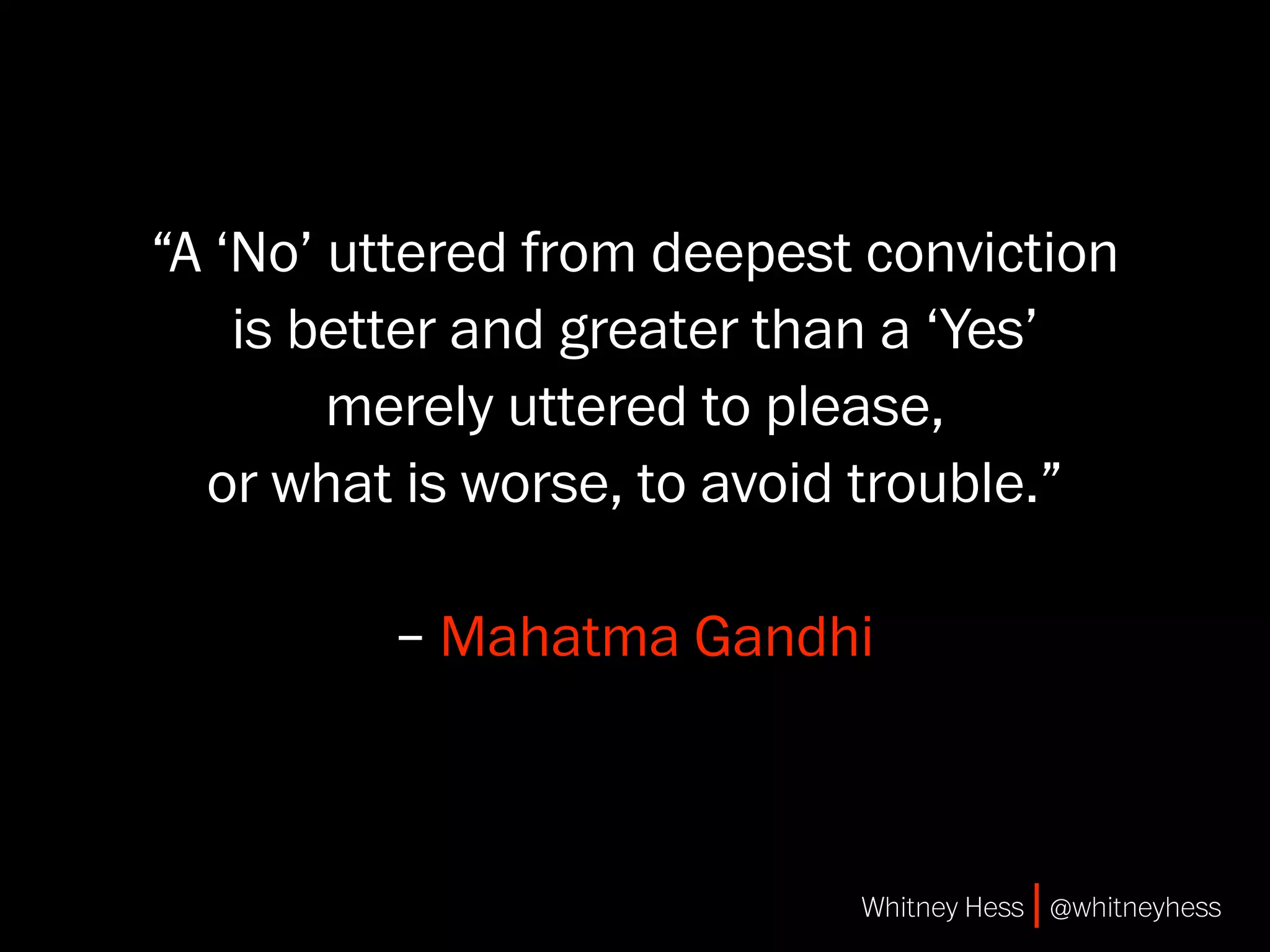 “A ‘No’ uttered from deepest conviction
    is better and greater than a ‘Yes’
        merely uttered to please,
  or what is worse, to avoid trouble.”

         – Mahatma Gandhi



                            Whitney Hess | @whitneyhess
 