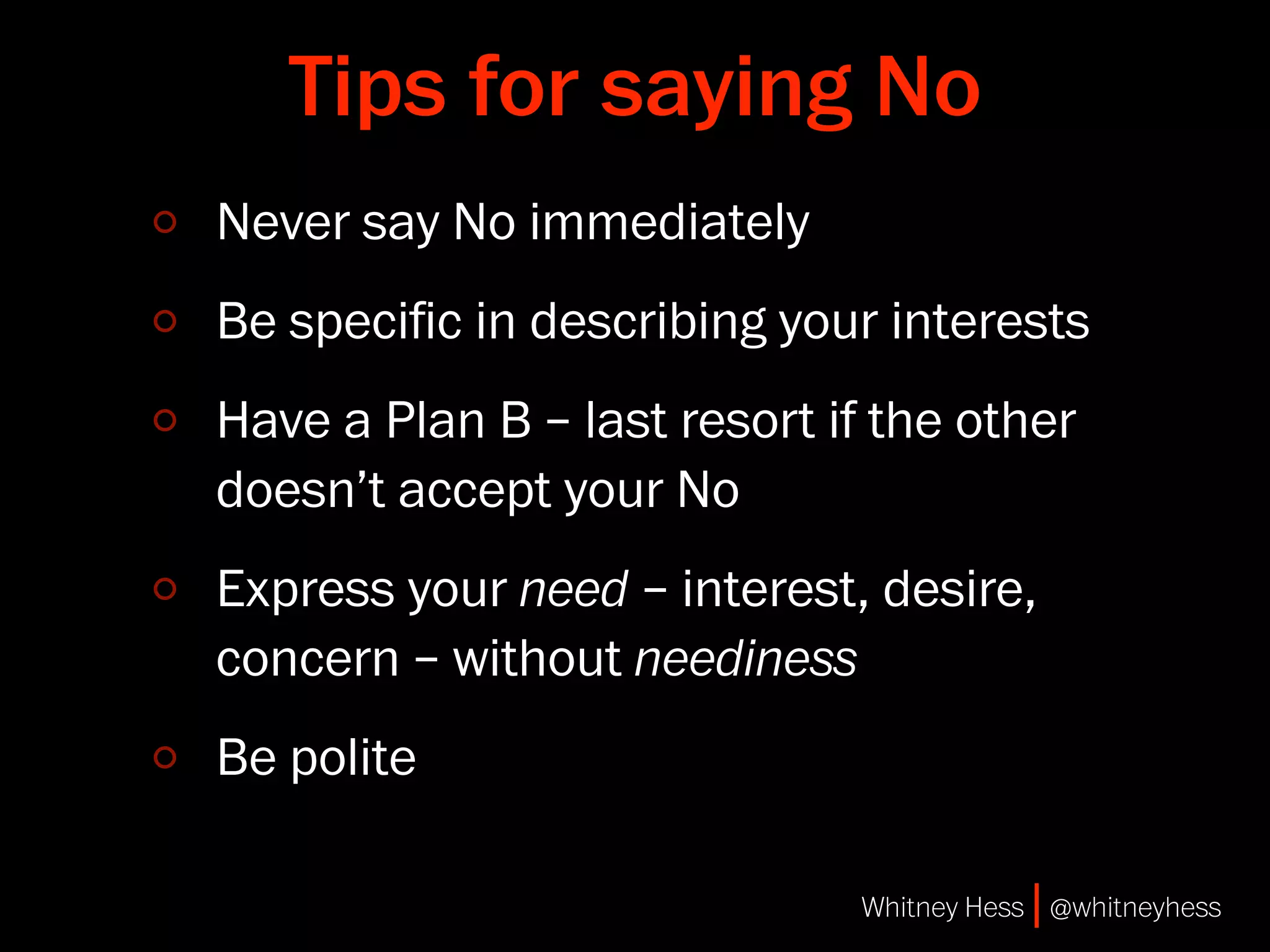 Tips for saying No
Never say No immediately
Be speciﬁc in describing your interests
Have a Plan B – last resort if the other
doesn’t accept your No
Express your need – interest, desire,
concern – without neediness
Be polite

                              Whitney Hess | @whitneyhess
 