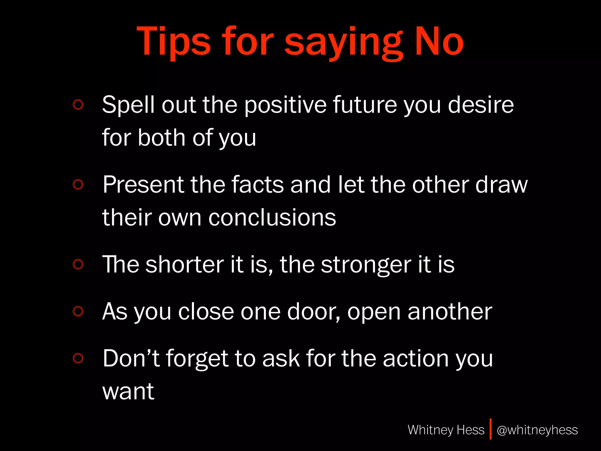 Tips for saying No
Spell out the positive future you desire
for both of you
Present the facts and let the other draw
their own conclusions
ﬔe shorter it is, the stronger it is
As you close one door, open another
Don’t forget to ask for the action you
want
                               Whitney Hess | @whitneyhess
 