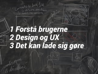 1 Forstå brugerne 
2 Design og UX 
3 Det kan lade sig gøre 
 
