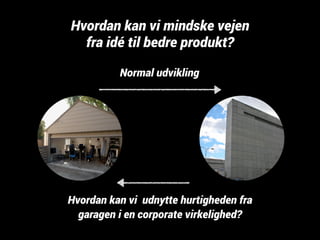 Hvordan kan vi mindske vejen 
fra idé til bedre produkt? 
Normal udvikling 
Hvordan kan vi udnytte hurtigheden fra 
garagen i en corporate virkelighed? 
 