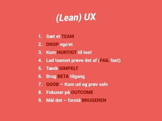 (Lean) UX 
1. Sæt et TEAM 
2. DROP ego’et 
3. Kom HURTIGT til test 
4. Lad teamet prøve det af (FAIL fast) 
5. Tænk SIMPELT 
6. Brug BETA tilgang 
7. GOOB – Kom ud og prøv selv 
8. Fokuser på OUTCOME 
9. Mål det – forstå BRUGEREN 
 