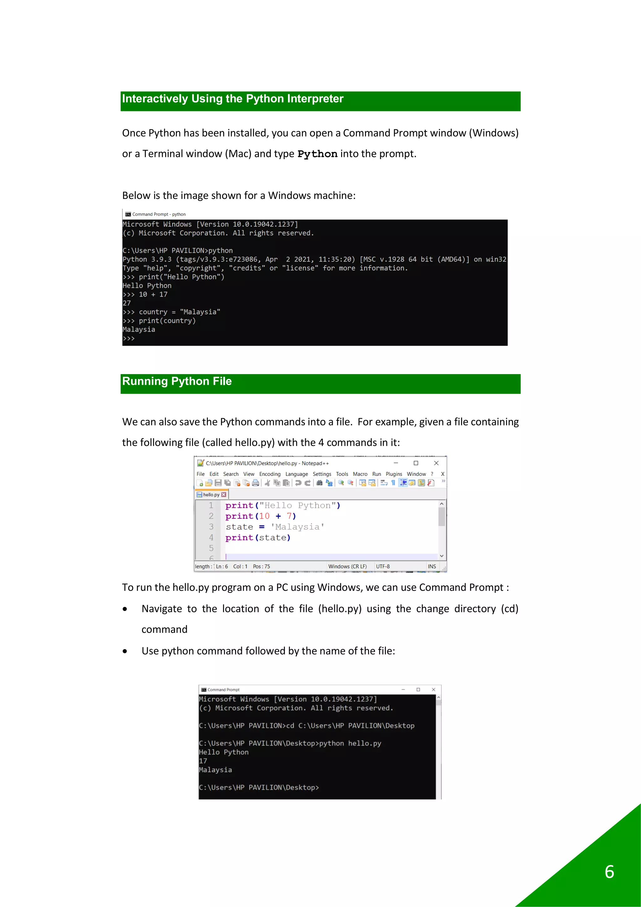 6
Interactively Using the Python Interpreter
Once Python has been installed, you can open a Command Prompt window (Windows)
or a Terminal window (Mac) and type Python into the prompt.
Below is the image shown for a Windows machine:
Running Python File
We can also save the Python commands into a file. For example, given a file containing
the following file (called hello.py) with the 4 commands in it:
To run the hello.py program on a PC using Windows, we can use Command Prompt :
• Navigate to the location of the file (hello.py) using the change directory (cd)
command
• Use python command followed by the name of the file:
 
