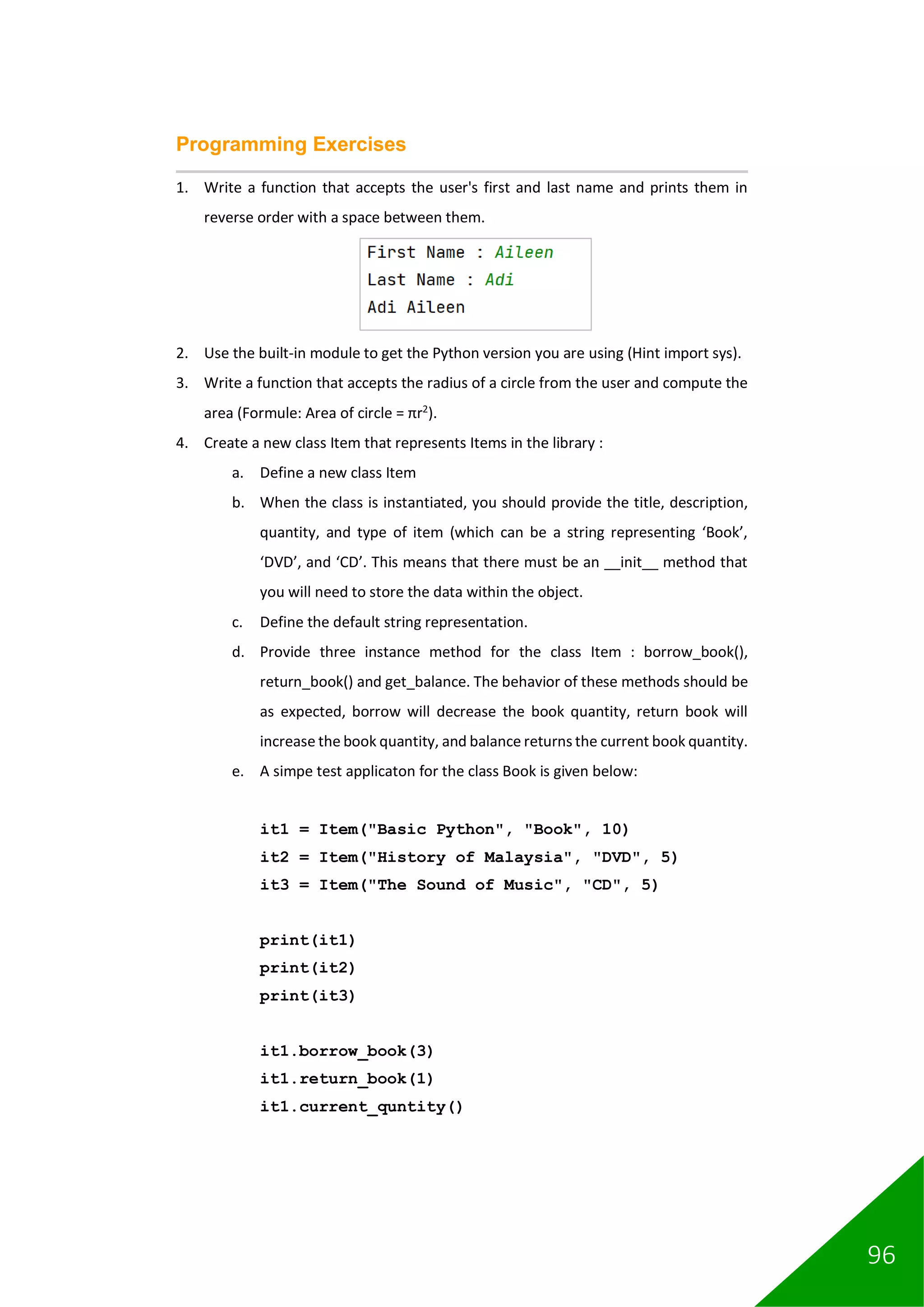 96
Programming Exercises
1. Write a function that accepts the user's first and last name and prints them in
reverse order with a space between them.
2. Use the built-in module to get the Python version you are using (Hint import sys).
3. Write a function that accepts the radius of a circle from the user and compute the
area (Formule: Area of circle = πr2
).
4. Create a new class Item that represents Items in the library :
a. Define a new class Item
b. When the class is instantiated, you should provide the title, description,
quantity, and type of item (which can be a string representing ‘Book’,
‘DVD’, and ‘CD’. This means that there must be an __init__ method that
you will need to store the data within the object.
c. Define the default string representation.
d. Provide three instance method for the class Item : borrow_book(),
return_book() and get_balance. The behavior of these methods should be
as expected, borrow will decrease the book quantity, return book will
increase the book quantity, and balance returns the current book quantity.
e. A simpe test applicaton for the class Book is given below:
it1 = Item("Basic Python", "Book", 10)
it2 = Item("History of Malaysia", "DVD", 5)
it3 = Item("The Sound of Music", "CD", 5)
print(it1)
print(it2)
print(it3)
it1.borrow_book(3)
it1.return_book(1)
it1.current_quntity()
 