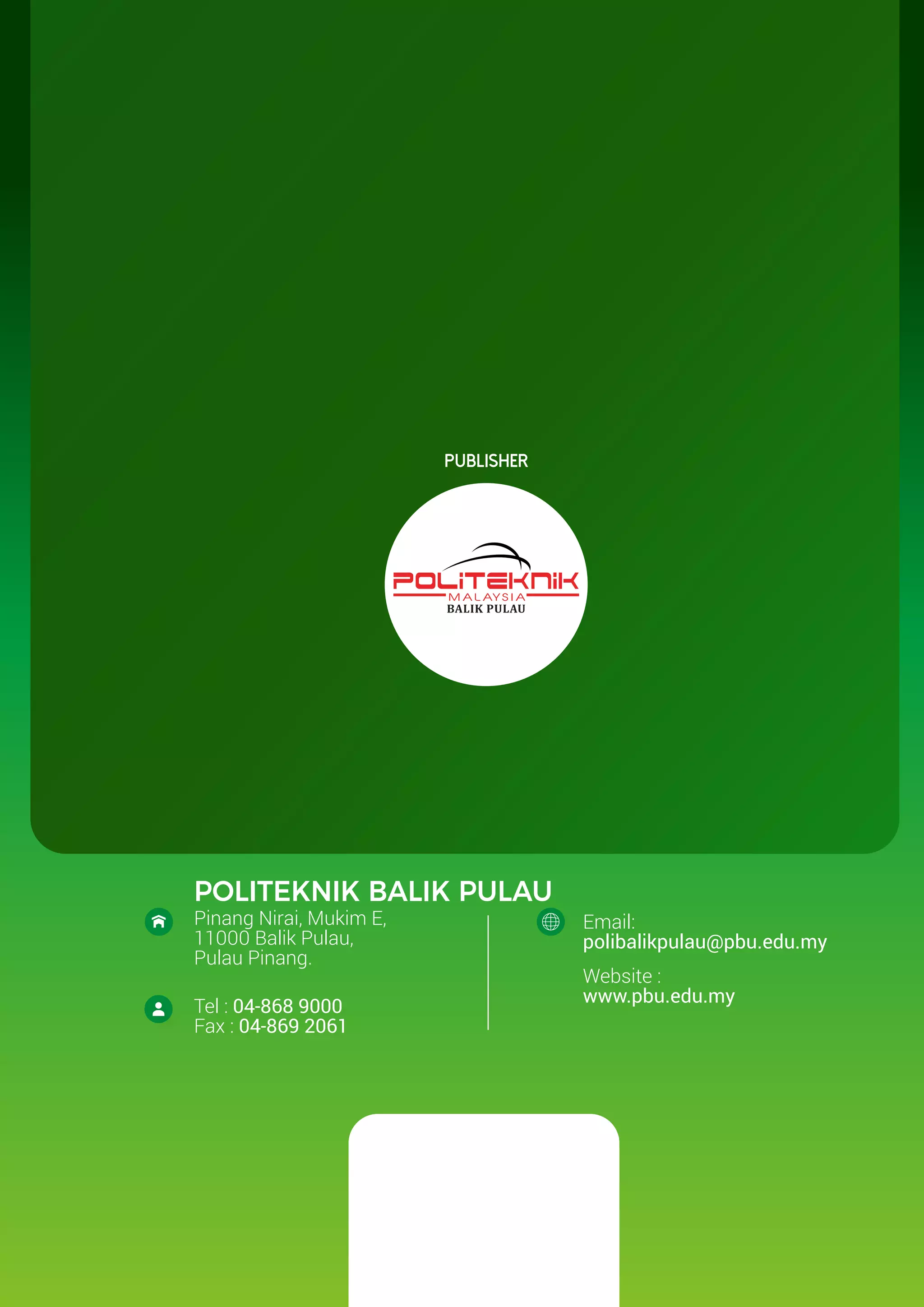Publisher
POLITEKNIK BALIK PULAU
Pinang Nirai, Mukim E,
11000 Balik Pulau,
Pulau Pinang.
Email:
polibalikpulau@pbu.edu.my
Website :
www.pbu.edu.my
Tel : 04-868 9000
Fax : 04-869 2061
 