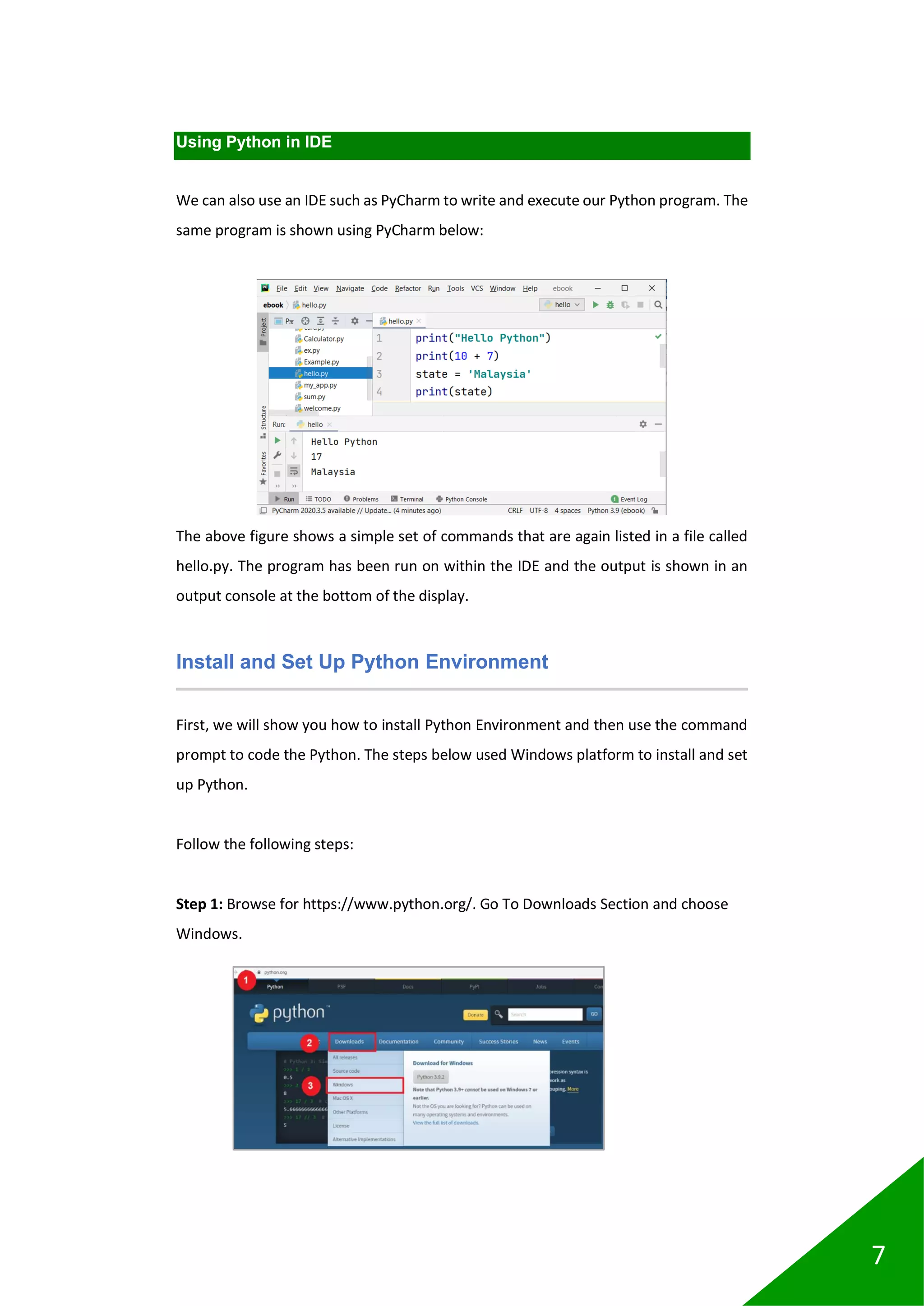 7
Using Python in IDE
We can also use an IDE such as PyCharm to write and execute our Python program. The
same program is shown using PyCharm below:
The above figure shows a simple set of commands that are again listed in a file called
hello.py. The program has been run on within the IDE and the output is shown in an
output console at the bottom of the display.
Install and Set Up Python Environment
First, we will show you how to install Python Environment and then use the command
prompt to code the Python. The steps below used Windows platform to install and set
up Python.
Follow the following steps:
Step 1: Browse for https://www.python.org/. Go To Downloads Section and choose
Windows.
 