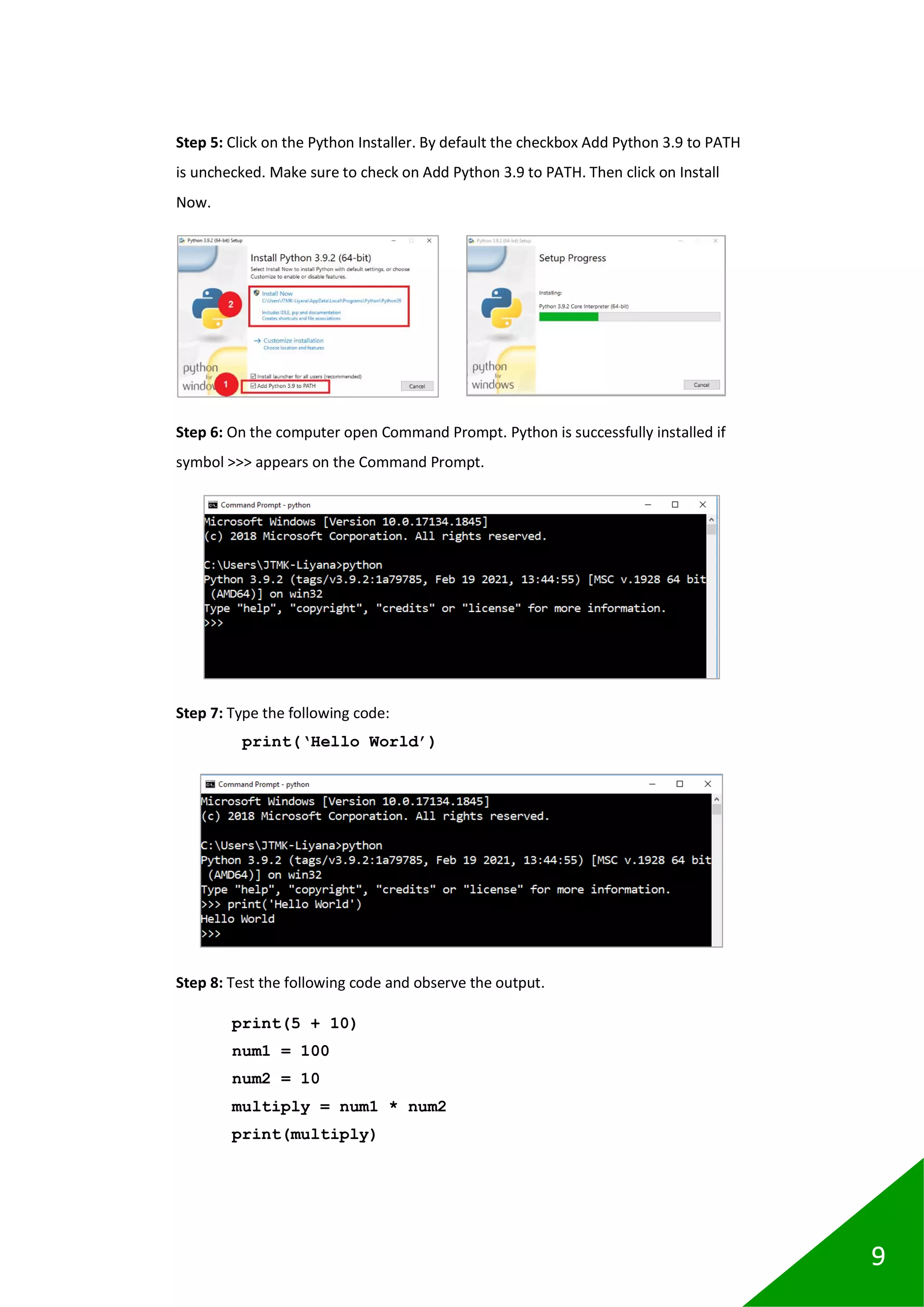 9
Step 5: Click on the Python Installer. By default the checkbox Add Python 3.9 to PATH
is unchecked. Make sure to check on Add Python 3.9 to PATH. Then click on Install
Now.
Step 6: On the computer open Command Prompt. Python is successfully installed if
symbol >>> appears on the Command Prompt.
Step 7: Type the following code:
print(‘Hello World’)
Step 8: Test the following code and observe the output.
print(5 + 10)
num1 = 100
num2 = 10
multiply = num1 * num2
print(multiply)
 