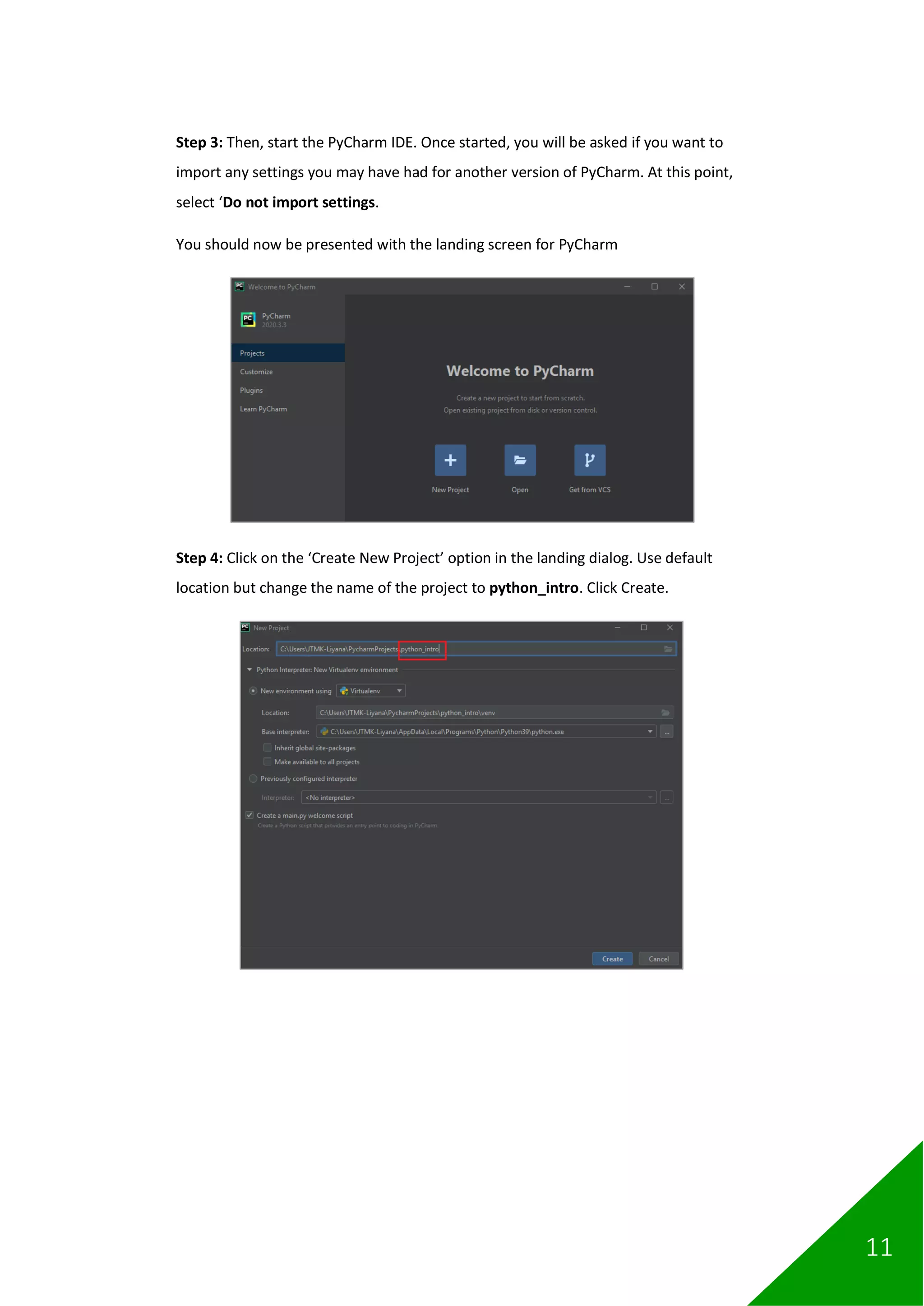 11
Step 3: Then, start the PyCharm IDE. Once started, you will be asked if you want to
import any settings you may have had for another version of PyCharm. At this point,
select ‘Do not import settings.
You should now be presented with the landing screen for PyCharm
Step 4: Click on the ‘Create New Project’ option in the landing dialog. Use default
location but change the name of the project to python_intro. Click Create.
 