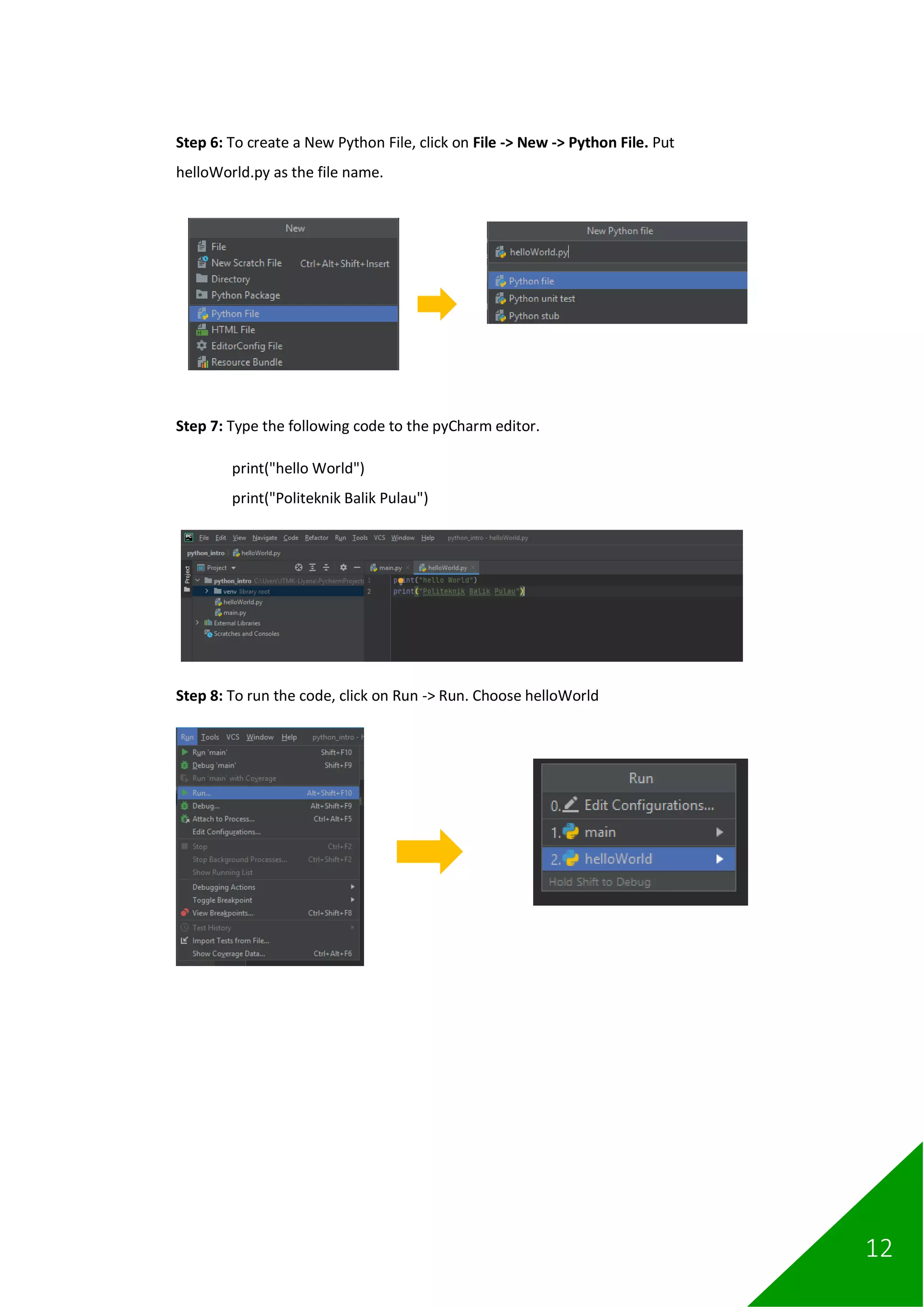 12
Step 6: To create a New Python File, click on File -> New -> Python File. Put
helloWorld.py as the file name.
Step 7: Type the following code to the pyCharm editor.
print("hello World")
print("Politeknik Balik Pulau")
Step 8: To run the code, click on Run -> Run. Choose helloWorld
 
