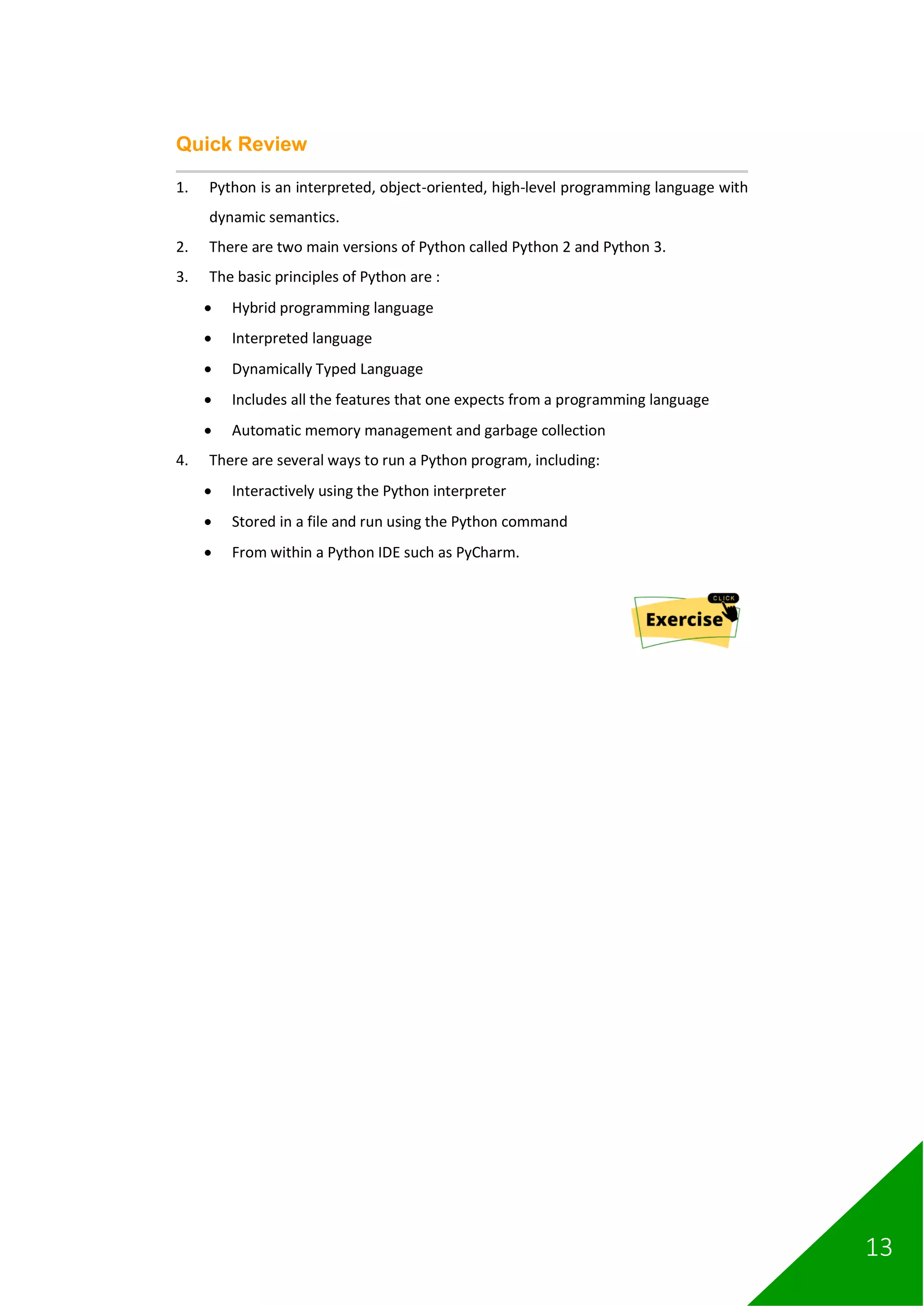 13
Quick Review
1. Python is an interpreted, object-oriented, high-level programming language with
dynamic semantics.
2. There are two main versions of Python called Python 2 and Python 3.
3. The basic principles of Python are :
• Hybrid programming language
• Interpreted language
• Dynamically Typed Language
• Includes all the features that one expects from a programming language
• Automatic memory management and garbage collection
4. There are several ways to run a Python program, including:
• Interactively using the Python interpreter
• Stored in a file and run using the Python command
• From within a Python IDE such as PyCharm.
 